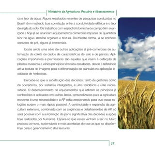 27
Ministério da Agricultura, Pecuária e Abastecimento
ca e teor de água. Alguns resultados recentes de pesquisas conduzidas no
Brasil têm mostrado boa correlação entre a condutividade elétrica e o teor
de argila do solo. Os trabalhos com espectrofotometria de campo têm avan-
çado e hoje já se anunciam equipamentos comerciais capazes de quantificar
teor de água, matéria orgânica e textura. Da mesma forma, já se conhece
sensores de pH, alguns já comerciais.
Existe ainda uma série de outras aplicações já pré-comerciais de au-
tomação da coleta de dados de características de solo e de plantas. Apli-
cações importantes e promissoras são aquelas que visam à detecção de
plantas invasoras e vários princípios têm sido estudados, desde a refletância
até a textura de imagens para a diferenciação de plântulas na aplicação lo-
calizada de herbicidas.
Percebe-se que a substituição das decisões, tanto de gestores como
de operadores, por sistemas inteligentes, é uma tendência e uma neces-
sidade. O desenvolvimento de equipamentos que utilizem os princípios já
conhecidos e aplicados em outras áreas, personalizados para a agricultura
moderna é uma necessidade e a AP está pressionando para que essas so-
luções surjam o mais rápido possível. A continuidade e expansão da agri-
cultura extensiva, combinada com as exigências e detalhamentos da AP, só
será possível com a automação de parte significativa das decisões e ações
hoje realizadas por humanos. Espera-se que essas venham a ser no futuro
práticas comuns, sustentáveis e mais acertadas do que as que se dispõem
hoje para o gerenciamento das lavouras.
 
