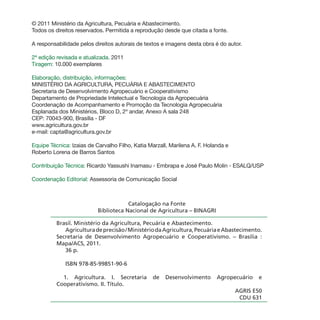 © 2011 Ministério da Agricultura, Pecuária e Abastecimento.
Todos os direitos reservados. Permitida a reprodução desde que citada a fonte.
A responsabilidade pelos direitos autorais de textos e imagens desta obra é do autor.
2ª edição revisada e atualizada. 2011
Tiragem: 10.000 exemplares
Elaboração, distribuição, informações:
MINISTÉRIO DA AGRICULTURA, PECUÁRIA E ABASTECIMENTO
Secretaria de Desenvolvimento Agropecuário e Cooperativismo
Departamento de Propriedade Intelectual e Tecnologia da Agropecuária
Coordenação de Acompanhamento e Promoção da Tecnologia Agropecuária
Esplanada dos Ministérios, Bloco D, 2º andar, Anexo A sala 248
CEP: 70043-900, Brasília - DF
www.agricultura.gov.br
e-mail: capta@agricultura.gov.br
Equipe Técnica: Izaias de Carvalho Filho, Katia Marzall, Marilena A. F. Holanda e
Roberto Lorena de Barros Santos
Contribuição Técnica: Ricardo Yassushi Inamasu - Embrapa e José Paulo Molin - ESALQ/USP
Coordenação Editorial: Assessoria de Comunicação Social
Catalogação na Fonte
Biblioteca Nacional de Agricultura – BINAGRI
Brasil. Ministério da Agricultura, Pecuária e Abastecimento.
Agriculturadeprecisão/MinistériodaAgricultura,PecuáriaeAbastecimento.
Secretaria de Desenvolvimento Agropecuário e Cooperativismo. – Brasília :
Mapa/ACS, 2011.
36 p.
ISBN 978-85-99851-90-6
1. Agricultura. I. Secretaria de Desenvolvimento Agropecuário e
Cooperativismo. II. Título.
AGRIS E50
CDU 631
 