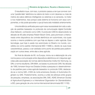 29
Ministério da Agricultura, Pecuária e Abastecimento
O resultado é que, com isso, o produtor passou a ter que conviver com
uma “parafernália” eletrônica na cabine do trator e com dezenas ou mais de
metros de cabos elétricos interligando os sistemas e os sensores, no trator
e nos implementos. Isso porque cada sistema só funciona com seus com-
ponentes, e não pode aproveitar o que já havia sido instalado anteriormente.
Uma tendência verificada para suprir essa necessidade tem sido a ado-
ção de padrões baseados no protocolo de comunicação digital Controller
Area Network, conhecido como CAN. O protocolo CAN foi desenvolvido na
década de 80 pela empresa Robert Bosch Gmb, para promover a interco-
nexão entre dispositivos de controle eletrônicos em automóveis, nos quais
ocorria o mesmo problema com que hoje se depara o setor agrícola. Essa
tecnologia, que hoje é usada nos automóveis no Brasil e no mundo, con-
solidou-se como padrão internacional (ISO 11898) e, devido às suas boas
características, passou a ser adotada como ponto de partida para padroni-
zação em outras áreas, entre elas a área agrícola.
No final da década de 80, na Europa, iniciou-se a elaboração de uma
norma para a comunicação entre dispositivos eletrônicos em máquinas agrí-
colas pela associação de normas alemã Deutsches Institut für Normung, ou
DIN; a norma resultante, DIN 9684, se baseia no protocolo CAN. Na década
de 1990, tomaram força nos Estados Unidos a pesquisa e o desenvolvimen-
to de padrões para a área agrícola baseados no protocolo CAN, destacan-
do-se a norma SAE J1939 da norte-americana Society of Automotive En-
gineers ou SAE. Posteriormente, ocorreu a união de esforços entre grupos
de pesquisa, empresas, as associações DIN, SAE, ASAE (American Society
of Agricultural Engineers) e a International Organization for Standardization,
a ISO, para geração de uma norma internacional denominada ISO 11783.
 