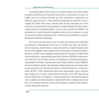 Agricultura de Precisão
3030
Agricultura de Precisão
O propósito dessa norma é prover um padrão aberto para interconexão
de sistemas eletrônicos embarcáveis através de um barramento (ou bus, no
inglês), que é um conjunto formado por fios, conectores e dispositivos de
potência, para promover a interconexão de dispositivos e permitir a comu-
nicação de dados entre estes. Grande parte da documentação da norma
encontra-se já publicada e torna possível a implementação de redes embar-
cadas segundo essa padronização, que tem sido chamada de ISOBUS. As
pesquisas em implementações baseadas nessa norma começaram a surgir
na segunda metade da década de 90, mostrando seus benefícios e versati-
lidade para diferentes aplicações.
No mesmo período observou-se que além dos esforços de instituições
de pesquisa e associações de normas um esforço por parte de fabrican-
tes de máquinas, implementos e outros para tornar a implementação dessa
norma uma realidade. Associações como a Association of Equipment Manu-
facturers ou AEM, que congrega os fabricantes de máquinas e implementos
norte-americanos, representada pelo North American ISOBUS Implementa-
tion Task Force, dos Estados Unidos, e a Federation of Engineering Industry,
a equivalente européia, representada pelo Implementation Group ISOBUS,
da Comunidade Européia, são exemplos dessas parcerias entre fabricantes
e associações de normas para promover o desenvolvimento e a implemen-
tação da ISO 11783. Atualmente estas duas associações uniram esforços
para criação de um grupo internacional conhecido como AEF (Agricultural
Industry Electronics Foundation) – Fundação Eletrônica da Indústria Agrícola
com o objetivo de internacionalizar o desenvolvimento e utilização da norma
bem como oferecer suporte a novos temas ligados a padronização eletrôni-
ca para aplicações agrícolas.
 