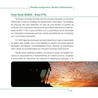31
Ministério da Agricultura, Pecuária e Abastecimento
Força Tarefa ISOBUS – Brasil (FTI)
No Brasil o emprego de redes de comunicação baseadas no protocolo
CAN já não é mais um privilégio de equipamentos importados. Os trabalhos
de pesquisa têm sido realizados há mais de uma década no sentido de
contribuir com os esforços internacionais para desenvolvimento e implemen-
tação da ISO 11783 e para contribuir com a assimilação dessa tecnologia
por instituições e empresas nacionais criando possibilidades de competição
com os produtos importados.
Em 2005 algumas empresas nacionais despertaram para a necessidade
de adotar esse padrão, que é uma realidade no exterior, pois pode significar
defasagem tecnológica, incompatibilidade futura, restrição às exportações,
enfim, perda de competitividade nos mercados nacional e internacional.
Diante dessa realidade brasileira, um pequeno grupo de trabalho for-
mado por pesquisadores e representantes da indústria buscou congregar
a comunidade de fabricantes de máquinas e implementos agrícolas, e os
 