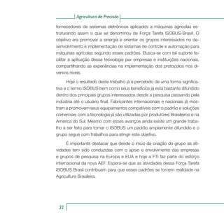 Agricultura de Precisão
32
fornecedores de sistemas eletrônicos aplicados a máquinas agrícolas es-
truturando assim o que se denominou de Força Tarefa ISOBUS-Brasil. O
objetivo era promover a sinergia e orientar os grupos interessados no de-
senvolvimento e implementação de sistemas de controle e automação para
máquinas agrícolas segundo esses padrões. Busca-se com tal suporte fa-
cilitar a aplicação dessa tecnologia por empresas e instituições nacionais,
compartilhando as experiências na implementação dos protocolos nos di-
versos níveis.
Hoje o resultado deste trabalho já é percebido de uma forma significa-
tiva e o termo ISOBUS bem como seus benefícios já está bastante difundido
dentro dos principais grupos interessados desde a pesquisa passando pela
indústria até o usuário final. Fabricantes internacionais e nacionais já mos-
tram e promovem seus equipamentos compatíveis com o padrão e soluções
comerciais com a tecnologia já são utilizadas por produtores Brasileiros e na
America do Sul. Mesmo com esses avanços ainda existe um grande traba-
lho a ser feito para tornar o ISOBUS um padrão amplamente difundido e o
grupo segue com trabalhos para atingir este objetivo.
É importante destacar que desde o inicio da criação do grupo as ati-
vidades tem sido conduzidas com o apoio e envolvimento das empresas
e grupos de pesquisa na Europa e EUA e hoje a FTI faz parte do esforço
internacional da nova AEF. Espera-se que as atividades dessa Força Tarefa
ISOBUS Brasil contribuam para que esses padrões se tornem realidade na
Agricultura Brasileira.
 