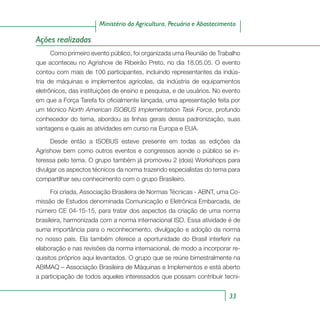 33
Ministério da Agricultura, Pecuária e Abastecimento
Ações realizadas
Como primeiro evento público, foi organizada uma Reunião de Trabalho
que aconteceu no Agrishow de Ribeirão Preto, no dia 18.05.05. O evento
contou com mais de 100 participantes, incluindo representantes da indús-
tria de máquinas e implementos agrícolas, da indústria de equipamentos
eletrônicos, das instituições de ensino e pesquisa, e de usuários. No evento
em que a Força Tarefa foi oficialmente lançada, uma apresentação feita por
um técnico North American ISOBUS Implementation Task Force, profundo
conhecedor do tema, abordou as linhas gerais dessa padronização, suas
vantagens e quais as atividades em curso na Europa e EUA.
Desde então a ISOBUS esteve presente em todas as edições da
Agrishow bem como outros eventos e congressos aonde o público se in-
teressa pelo tema. O grupo também já promoveu 2 (dois) Workshops para
divulgar os aspectos técnicos da norma trazendo especialistas do tema para
compartilhar seu conhecimento com o grupo Brasileiro.
Foi criada, Associação Brasileira de Normas Técnicas - ABNT, uma Co-
missão de Estudos denominada Comunicação e Eletrônica Embarcada, de
número CE 04-15-15, para tratar dos aspectos da criação de uma norma
brasileira, harmonizada com a norma internacional ISO. Essa atividade é de
suma importância para o reconhecimento, divulgação e adoção da norma
no nosso país. Ela também oferece a oportunidade do Brasil interferir na
elaboração e nas revisões da norma internacional, de modo a incorporar re-
quisitos próprios aqui levantados. O grupo que se reúne bimestralmente na
ABIMAQ – Associação Brasileira de Máquinas e Implementos e está aberto
a participação de todos aqueles interessados que possam contribuir tecni-
 