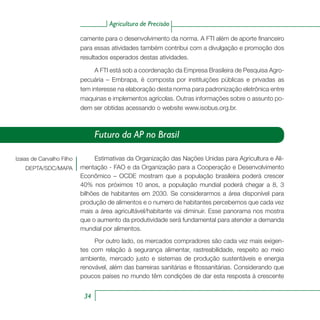 Agricultura de Precisão
34
camente para o desenvolvimento da norma. A FTI além de aporte financeiro
para essas atividades também contribui com a divulgação e promoção dos
resultados esperados destas atividades.
A FTI está sob a coordenação da Empresa Brasileira de Pesquisa Agro-
pecuária – Embrapa, é composta por instituições públicas e privadas as
tem interesse na elaboração desta norma para padronização eletrônica entre
maquinas e implementos agrícolas. Outras informações sobre o assunto po-
dem ser obtidas acessando o website www.isobus.org.br.
Izaias de Carvalho Filho
DEPTA/SDC/MAPA
Futuro da AP no Brasil
Estimativas da Organização das Nações Unidas para Agricultura e Ali-
mentação - FAO e da Organização para a Cooperação e Desenvolvimento
Econômico – OCDE mostram que a população brasileira poderá crescer
40% nos próximos 10 anos, a população mundial poderá chegar a 8, 3
bilhões de habitantes em 2030. Se considerarmos a área disponível para
produção de alimentos e o numero de habitantes percebemos que cada vez
mais a área agricultável/habitante vai diminuir. Esse panorama nos mostra
que o aumento da produtividade será fundamental para atender a demanda
mundial por alimentos.
Por outro lado, os mercados compradores são cada vez mais exigen-
tes com relação à segurança alimentar, rastreabilidade, respeito ao meio
ambiente, mercado justo e sistemas de produção sustentáveis e energia
renovável, além das barreiras sanitárias e fitossanitárias. Considerando que
poucos países no mundo têm condições de dar esta resposta à crescente
 