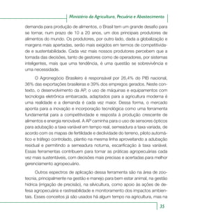35
Ministério da Agricultura, Pecuária e Abastecimento
demanda para produção de alimentos, o Brasil tem um grande desafio para
se tornar, num prazo de 10 a 20 anos, um dos principais produtores de
alimentos do mundo. Os produtores, por outro lado, dada a globalização e
margens mais apertadas, serão mais exigidos em termos de competitivida-
de e sustentabilidade. Cada vez mais nossos produtores percebem que a
tomada das decisões, tanto de gestores como de operadores, por sistemas
inteligentes, mais que uma tendência, é uma questão se sobrevivência e
uma necessidade.
O Agronegócio Brasileiro é responsável por 26,4% do PIB nacional,
36% das exportações brasileiras e 39% dos empregos gerados. Neste con-
texto, o desenvolvimento da AP, o uso de máquinas e equipamentos com
tecnologia eletrônica embarcada, adaptados para a agricultura moderna é
uma realidade e a demanda é cada vez maior. Dessa forma, o mercado
aponta para a inovação e incorporação tecnológica como uma ferramenta
fundamental para a competitividade e resposta à produção crescente de
alimentos e energia renovável. A AP caminha para o uso de sensores ópticos
para adubação a taxa variável em tempo real, semeadura a taxa variada, de
acordo com os mapas de fertilidade e declividade do terreno, piloto automá-
tico e tráfego controlado, plantio na mesma linha aproveitando a adubação
residual e permitindo a semeadura noturna, escarificação à taxa variável.
Essas ferramentas contribuem para tornar as práticas agropecuárias cada
vez mais sustentáveis, com decisões mais precisas e acertadas para melhor
gerenciamento agropecuário.
Outros espectros de aplicação dessa ferramenta são na área de zoo-
tecnia, principalmente na gestão e manejo para bem estar animal, na gestão
hídrica (irrigação de precisão), na silvicultura, como apoio às ações de de-
fesa agropecuária e rastreabilidade e monitoramento dos impactos ambien-
tais. Esses conceitos já são usados há algum tempo na agricultura, mas na
 