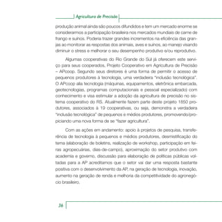 Agricultura de Precisão
36
produção animal ainda são poucos difundidos e tem um mercado enorme se
considerarmos a participação brasileira nos mercados mundiais de carne de
frango e suínos. Poderia trazer grandes incrementos na eficiência das gran-
jas ao monitorar as respostas dos animais, aves e suínos, ao manejo visando
diminuir o stress e melhorar o seu desempenho produtivo e/ou reprodutivo.
Algumas cooperativas do Rio Grande do Sul já oferecem este servi-
ço para seus cooperados, Projeto Cooperativo em Agricultura de Precisão
– APcoop. Segundo seus diretores é uma forma de permitir o acesso de
pequenos produtores à tecnologia, uma verdadeira “inclusão tecnológica”.
O APcoop alia tecnologia (máquinas, equipamentos, eletrônica embarcada,
geotecnologias, programas computacionais e pessoal especializado) com
conhecimento e visa estimular a adoção da agricultura de precisão no sis-
tema cooperativo do RS. Atualmente fazem parte deste projeto 1850 pro-
dutores, associados à 19 cooperativas, ou seja, demonstra a verdadeira
“inclusão tecnológica” de pequenos e médios produtores, promovendo/pro-
piciando uma nova forma de se “fazer agricultura”.
Com as ações em andamento: apoio à projetos de pesquisa, transfe-
rência de tecnologia à pequenos e médios produtores, desmistificação do
tema (elaboração de boletins, realização de workshop, participação em fei-
ras agropecuárias, dias-de-campo), aproximação do setor produtivo com
academia e governo, discussão para elaboração de políticas públicas vol-
tadas para a AP acreditamos que o setor vai dar uma resposta bastante
positiva com o desenvolvimento da AP, na geração de tecnologia, inovação,
aumento na geração de renda e melhoria da competitividade do agronegó-
cio brasileiro.
 