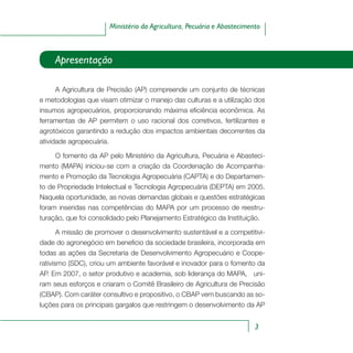 3
Ministério da Agricultura, Pecuária e Abastecimento
Apresentação
A Agricultura de Precisão (AP) compreende um conjunto de técnicas
e metodologias que visam otimizar o manejo das culturas e a utilização dos
insumos agropecuários, proporcionando máxima eficiência econômica. As
ferramentas de AP permitem o uso racional dos corretivos, fertilizantes e
agrotóxicos garantindo a redução dos impactos ambientais decorrentes da
atividade agropecuária.
O fomento da AP pelo Ministério da Agricultura, Pecuária e Abasteci-
mento (MAPA) iniciou-se com a criação da Coordenação de Acompanha-
mento e Promoção da Tecnologia Agropecuária (CAPTA) e do Departamen-
to de Propriedade Intelectual e Tecnologia Agropecuária (DEPTA) em 2005.
Naquela oportunidade, as novas demandas globais e questões estratégicas
foram inseridas nas competências do MAPA por um processo de reestru-
turação, que foi consolidado pelo Planejamento Estratégico da Instituição.
A missão de promover o desenvolvimento sustentável e a competitivi-
dade do agronegócio em beneficio da sociedade brasileira, incorporada em
todas as ações da Secretaria de Desenvolvimento Agropecuário e Coope-
rativismo (SDC), criou um ambiente favorável e inovador para o fomento da
AP. Em 2007, o setor produtivo e academia, sob liderança do MAPA, uni-
ram seus esforços e criaram o Comitê Brasileiro de Agricultura de Precisão
(CBAP). Com caráter consultivo e propositivo, o CBAP vem buscando as so-
luções para os principais gargalos que restringem o desenvolvimento da AP
 