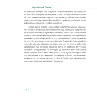 Agricultura de Precisão
4
no Brasil, por exemplo, pela criação de um edital especifico para pesquisas
na área, discussão para viabilização de cursos de capacitação técnica para
técnicos e operadores de máquinas com tecnologia eletrônica embarcada,
apoio à projetos que disponibilizem esta tecnologia aos produtores, princi-
palmente aos pequenos e médios produtores.
Nosso grande desafio é disponibilizar esta tecnologia para os peque-
nos e médios produtores, como ferramenta para promover a competitivida-
de e sustentabilidade do agronegócio brasileiro, não só pelo uso racional de
insumos, mas também por ser uma ferramenta importante para a gestão das
atividades agropecuárias, gestão hídrica, rastreabilidade, defesa agropecuá-
ria e monitoramento dos impactos ambientais. A aplicação desta tecnologia
vai muito além das atividades agrícolas, pois tem um enorme potencial e
aplicabilidade nas atividades pecuárias, como em Zootecnia de Precisão,
auxiliando, principalmente, na promoção do conforto e bem estar animal.
Neste contexto, este Boletim Técnico visa quebrar alguns paradigmas relati-
vos à AP, difundir a tecnologia para Zootecnia de Precisão, desmistificando,
esclarecendo conceitos e fornecendo informações técnicas relevantes bem
como para técnicos e agricultores interessados.
 