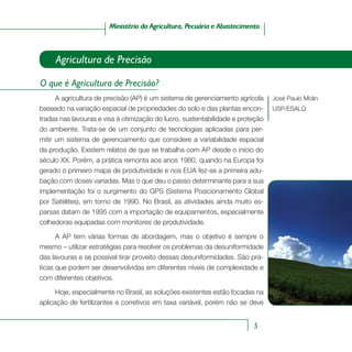 5
Ministério da Agricultura, Pecuária e AbastecimentoMinistério da Agricultura, Pecuária e Abastecimento
José Paulo Molin
USP/ESALQ
Agricultura de Precisão
O que é Agricultura de Precisão?
A agricultura de precisão (AP) é um sistema de gerenciamento agrícola
baseado na variação espacial de propriedades do solo e das plantas encon-
tradas nas lavouras e visa à otimização do lucro, sustentabilidade e proteção
do ambiente. Trata-se de um conjunto de tecnologias aplicadas para per-
mitir um sistema de gerenciamento que considere a variabilidade espacial
da produção. Existem relatos de que se trabalha com AP desde o início do
século XX. Porém, a prática remonta aos anos 1980, quando na Europa foi
gerado o primeiro mapa de produtividade e nos EUA fez-se a primeira adu-
bação com doses variadas. Mas o que deu o passo determinante para a sua
implementação foi o surgimento do GPS (Sistema Posicionamento Global
por Satélites), em torno de 1990. No Brasil, as atividades ainda muito es-
parsas datam de 1995 com a importação de equipamentos, especialmente
colhedoras equipadas com monitores de produtividade.
A AP tem várias formas de abordagem, mas o objetivo é sempre o
mesmo – utilizar estratégias para resolver os problemas da desuniformidade
das lavouras e se possível tirar proveito dessas desuniformidades. São prá-
ticas que podem ser desenvolvidas em diferentes níveis de complexidade e
com diferentes objetivos.
Hoje, especialmente no Brasil, as soluções existentes estão focadas na
aplicação de fertilizantes e corretivos em taxa variável, porém não se deve
 