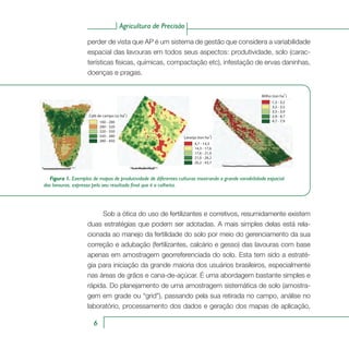 Agricultura de Precisão
6
perder de vista que AP é um sistema de gestão que considera a variabilidade
espacial das lavouras em todos seus aspectos: produtividade, solo (carac-
terísticas físicas, químicas, compactação etc), infestação de ervas daninhas,
doenças e pragas.
160 - 280
280 - 320
320 - 350
350 - 380
380 - 450
Café de campo (sc ha )-1
4,7 - 14,3
14,3 - 17,6
17,6 - 21,0
21,0 - 26,2
26,2 - 43,7
Laranja (ton ha )-1
1.3 - 3.2
3.2 - 3.5
3.5 - 3.9
3.9 - 4.7
4.7 - 7.9
Milho (ton ha )-1
Figura 1. Exemplos de mapas de produtividade de diferentes culturas mostrando a grande variabilidade espacial
das lavouras, expressa pelo seu resultado final que é a colheita.
Sob a ótica do uso de fertilizantes e corretivos, resumidamente existem
duas estratégias que podem ser adotadas. A mais simples delas está rela-
cionada ao manejo da fertilidade do solo por meio do gerenciamento da sua
correção e adubação (fertilizantes, calcário e gesso) das lavouras com base
apenas em amostragem georreferenciada do solo. Esta tem sido a estraté-
gia para iniciação da grande maioria dos usuários brasileiros, especialmente
nas áreas de grãos e cana-de-açúcar. É uma abordagem bastante simples e
rápida. Do planejamento de uma amostragem sistemática de solo (amostra-
gem em grade ou “grid”), passando pela sua retirada no campo, análise no
laboratório, processamento dos dados e geração dos mapas de aplicação,
 