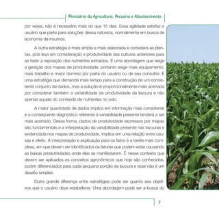7
Ministério da Agricultura, Pecuária e Abastecimento
por vezes, não é necessário mais do que 15 dias. Essa agilidade satisfaz o
usuário que parte para soluções dessa natureza, normalmente em busca de
economia de insumos.
A outra estratégia é mais ampla e mais elaborada e considera as plan-
tas, pois leva em consideração a produtividade das culturas anteriores para
se fazer a reposição dos nutrientes extraídos. É uma abordagem que exige
a geração dos mapas de produtividade, portanto exige mais equipamento,
mais trabalho e maior domínio por parte do usuário ou de seu consultor. É
uma estratégia que demanda mais tempo para a construção de um consis-
tente conjunto de dados, mas a solução é proporcionalmente mais acertada
por considerar também a variabilidade da produtividade da lavoura e não
apenas aquela do conteúdo de nutrientes no solo.
A maior quantidade de dados implica em informação mais consistente
e o conseqüente diagnóstico referente à variabilidade presente tenderá a ser
mais acertado. Dessa forma, dados de produtividade expressos por mapas
são fundamentais e a interpretação da variabilidade presente nas lavouras e
evidenciada nos mapas de produtividade, implica em uma relação entre cau-
sas e efeito. A interpretação e explicação para os fatos é a tarefa mais com-
plexa, em que devem ser identificados os fatores que podem estar causando
as baixas produtividades onde elas se manifestarem. É nesse contexto que
devem ser aplicados os conceitos agronômicos que hoje são conhecidos,
porém diferenciados para cada pequena porção da lavoura e esse não é um
desafio simples.
Outra grande diferença entre estratégias pode ser quanto aos objeti-
vos que o usuário deve estabelecer. Uma abordagem pode ser a busca do
 