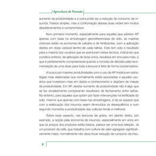 Agricultura de Precisão
8
aumento da produtividade e a outra pode ser a redução do consumo de in-
sumos. Parece simples, mas a confrontação dessas duas visões tem muitos
desdobramentos e compromissos.
Num primeiro momento, especialmente para aqueles que adotam AP
apenas com base na amostragem georreferenciada de solo, as maiores
chances estão na economia de calcário e de fertilizantes, com a aplicação
destes em dose variável dentro de cada talhão. Este tem sido o resultado
para a maioria dos usuários que se aventuram nessa técnica, indicando que
a prática anterior, de aplicação de dose única, resultava em erro para mais, o
que é perfeitamente compreensível quando a tomada de decisão pela reco-
mendação de uma dose para toda a lavoura é feita de forma conservadora.
A busca por maiores produtividades com o uso de AP implica em estra-
tégias mais elaboradas que normalmente estão associadas a aqueles usu-
ários que investiram mais em dados e conhecimento e dispõem de mapas
de produtividade. Em AP, atestar aumento de produtividade não é algo que
se faz simplesmente comparando resultados de fechamento entre safras.
No entanto, para aqueles que optam por fazer intervenções na fertilidade do
solo, mesmo que apenas com base nas amostragens, é de se esperar que
com a realocação dos insumos sejam diminuídos os desequilíbrios e num
segundo momento a produtividade das culturas tende a melhorar.
Sobre esse aspecto, nas lavouras de grãos, em plantio direto, por
exemplo, a opção pela economia de insumos, especialmente em anos em
que os preços dos produtos estão baixos, parece ser uma boa seleção. Já
um produtor de café, que trabalha com cultura de valor agregado significati-
vamente maior, normalmente não deve focar redução de consumo de insu-
 