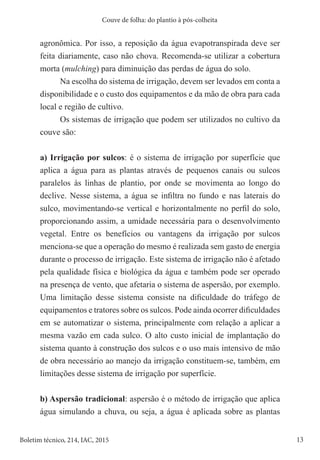 13
Boletim técnico, 214, IAC, 2015
Couve de folha: do plantio à pós-colheita
agronômica. Por isso, a reposição da água evapotranspirada deve ser
feita diariamente, caso não chova. Recomenda-se utilizar a cobertura
morta (mulching) para diminuição das perdas de água do solo.
Na escolha do sistema de irrigação, devem ser levados em conta a
disponibilidade e o custo dos equipamentos e da mão de obra para cada
local e região de cultivo.
Os sistemas de irrigação que podem ser utilizados no cultivo da
couve são:
a) Irrigação por sulcos: é o sistema de irrigação por superfície que
aplica a água para as plantas através de pequenos canais ou sulcos
paralelos às linhas de plantio, por onde se movimenta ao longo do
declive. Nesse sistema, a água se infiltra no fundo e nas laterais do
sulco, movimentando-se vertical e horizontalmente no perfil do solo,
proporcionando assim, a umidade necessária para o desenvolvimento
vegetal. Entre os benefícios ou vantagens da irrigação por sulcos
menciona-se que a operação do mesmo é realizada sem gasto de energia
durante o processo de irrigação. Este sistema de irrigação não é afetado
pela qualidade física e biológica da água e também pode ser operado
na presença de vento, que afetaria o sistema de aspersão, por exemplo.
Uma limitação desse sistema consiste na dificuldade do tráfego de
equipamentos e tratores sobre os sulcos. Pode ainda ocorrer dificuldades
em se automatizar o sistema, principalmente com relação a aplicar a
mesma vazão em cada sulco. O alto custo inicial de implantação do
sistema quanto à construção dos sulcos e o uso mais intensivo de mão
de obra necessário ao manejo da irrigação constituem-se, também, em
limitações desse sistema de irrigação por superfície.
b) Aspersão tradicional: aspersão é o método de irrigação que aplica
água simulando a chuva, ou seja, a água é aplicada sobre as plantas
 