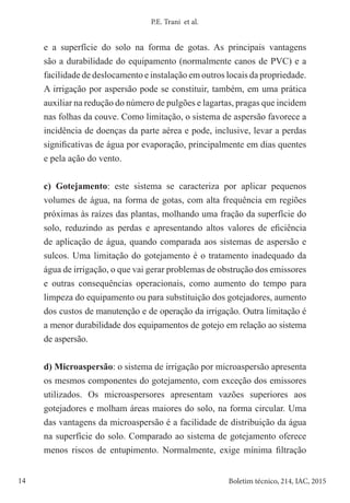 14 Boletim técnico, 214, IAC, 2015
P.E. Trani et al.
e a superfície do solo na forma de gotas. As principais vantagens
são a durabilidade do equipamento (normalmente canos de PVC) e a
facilidade de deslocamento e instalação em outros locais da propriedade.
A irrigação por aspersão pode se constituir, também, em uma prática
auxiliar na redução do número de pulgões e lagartas, pragas que incidem
nas folhas da couve. Como limitação, o sistema de aspersão favorece a
incidência de doenças da parte aérea e pode, inclusive, levar a perdas
significativas de água por evaporação, principalmente em dias quentes
e pela ação do vento.
c) Gotejamento: este sistema se caracteriza por aplicar pequenos
volumes de água, na forma de gotas, com alta frequência em regiões
próximas às raízes das plantas, molhando uma fração da superfície do
solo, reduzindo as perdas e apresentando altos valores de eficiência
de aplicação de água, quando comparada aos sistemas de aspersão e
sulcos. Uma limitação do gotejamento é o tratamento inadequado da
água de irrigação, o que vai gerar problemas de obstrução dos emissores
e outras consequências operacionais, como aumento do tempo para
limpeza do equipamento ou para substituição dos gotejadores, aumento
dos custos de manutenção e de operação da irrigação. Outra limitação é
a menor durabilidade dos equipamentos de gotejo em relação ao sistema
de aspersão.
d) Microaspersão: o sistema de irrigação por microaspersão apresenta
os mesmos componentes do gotejamento, com exceção dos emissores
utilizados. Os microaspersores apresentam vazões superiores aos
gotejadores e molham áreas maiores do solo, na forma circular. Uma
das vantagens da microaspersão é a facilidade de distribuição da água
na superfície do solo. Comparado ao sistema de gotejamento oferece
menos riscos de entupimento. Normalmente, exige mínima filtração
 