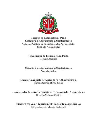 Governo do Estado de São Paulo
Secretaria de Agricultura e Abastecimento
Agência Paulista de Tecnologia dos Agronegócios
Instituto Agronômico
Governador do Estado de São Paulo
Geraldo Alckmin
Secretário de Agricultura e Abastecimento
Arnaldo Jardim
Secretário Adjunto de Agricultura e Abastecimento
Rubens Naman Rizek Júnior
Coordenador da Agência Paulista de Tecnologia dos Agronegócios
Orlando Melo de Castro
Diretor Técnico de Departamento do Instituto Agronômico
Sérgio Augusto Morais Carbonell
 