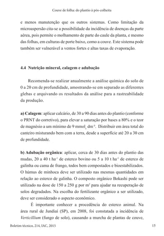 15
Boletim técnico, 214, IAC, 2015
Couve de folha: do plantio à pós-colheita
e menos manutenção que os outros sistemas. Como limitação da
microaspersão cita-se a possibilidade da incidência de doenças da parte
aérea, pois permite o molhamento de parte do caule da planta, e mesmo
das folhas, em culturas de porte baixo, como a couve. Este sistema pode
também ser vulnerável a ventos fortes e altas taxas de evaporação.
4.4 Nutrição mineral, calagem e adubação
Recomenda-se realizar anualmente a análise química do solo de
0 a 20 cm de profundidade, amostrando-se em separado as diferentes
glebas e arquivando os resultados da análise para a rastreabilidade
da produção.
a) Calagem: aplicar calcário, de 30 a 90 dias antes do plantio (conforme
o PRNT do corretivo), para elevar a saturação por bases a 80% e o teor
de magnésio a um mínimo de 9 mmolc
dm-
³. Distribuir em área total do
canteiro misturando bem com a terra, desde a superfície até 20 a 30 cm
de profundidade.
b) Adubação orgânica: aplicar, cerca de 30 dias antes do plantio das
mudas, 20 a 40 t ha-1
de esterco bovino ou 5 a 10 t ha-1
de esterco de
galinha ou cama de frango, todos bem compostados e bioestabilizados.
O húmus de minhoca deve ser utilizado nas mesmas quantidades em
relação ao esterco de galinha. O composto orgânico Bokashi pode ser
utilizado na dose de 150 a 250 g por m2
para ajudar na recuperação de
solos degradados. Na escolha do fertilizante orgânico a ser utilizado,
deve ser considerado o aspecto econômico.
É importante conhecer a procedência do esterco animal. Na
área rural de Jundiaí (SP), em 2008, foi constatada a incidência de
Verticillium (fungo de solo), causando a murcha de plantas de couve,
 