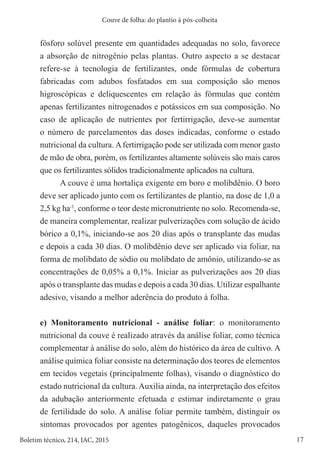17
Boletim técnico, 214, IAC, 2015
Couve de folha: do plantio à pós-colheita
fósforo solúvel presente em quantidades adequadas no solo, favorece
a absorção de nitrogênio pelas plantas. Outro aspecto a se destacar
refere-se à tecnologia de fertilizantes, onde fórmulas de cobertura
fabricadas com adubos fosfatados em sua composição são menos
higroscópicas e deliquescentes em relação às fórmulas que contém
apenas fertilizantes nitrogenados e potássicos em sua composição. No
caso de aplicação de nutrientes por fertirrigação, deve-se aumentar
o número de parcelamentos das doses indicadas, conforme o estado
nutricional da cultura. Afertirrigação pode ser utilizada com menor gasto
de mão de obra, porém, os fertilizantes altamente solúveis são mais caros
que os fertilizantes sólidos tradicionalmente aplicados na cultura.
A couve é uma hortaliça exigente em boro e molibdênio. O boro
deve ser aplicado junto com os fertilizantes de plantio, na dose de 1,0 a
2,5 kg ha-1
, conforme o teor deste micronutriente no solo. Recomenda-se,
de maneira complementar, realizar pulverizações com solução de ácido
bórico a 0,1%, iniciando-se aos 20 dias após o transplante das mudas
e depois a cada 30 dias. O molibdênio deve ser aplicado via foliar, na
forma de molibdato de sódio ou molibdato de amônio, utilizando-se as
concentrações de 0,05% a 0,1%. Iniciar as pulverizações aos 20 dias
após o transplante das mudas e depois a cada 30 dias. Utilizar espalhante
adesivo, visando a melhor aderência do produto à folha.
e) Monitoramento nutricional - análise foliar: o monitoramento
nutricional da couve é realizado através da análise foliar, como técnica
complementar à análise do solo, além do histórico da área de cultivo. A
análise química foliar consiste na determinação dos teores de elementos
em tecidos vegetais (principalmente folhas), visando o diagnóstico do
estado nutricional da cultura. Auxilia ainda, na interpretação dos efeitos
da adubação anteriormente efetuada e estimar indiretamente o grau
de fertilidade do solo. A análise foliar permite também, distinguir os
sintomas provocados por agentes patogênicos, daqueles provocados
 