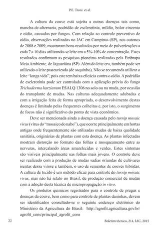22 Boletim técnico, 214, IAC, 2015
P.E. Trani et al.
A cultura da couve está sujeita a outras doenças tais como,
mancha-de-alternaria, podridão de esclerotínia, míldio, bolor cinzento
e oídio, causadas por fungos. Com relação ao controle preventivo de
oídio, observações realizadas no IAC em Campinas (SP), nos outonos
de 2008 e 2009, mostraram bons resultados por meio de pulverizações a
cada 7 a 10 dias utilizando-se leite cru a 5%-10% de concentração. Estes
resultados confirmam as pesquisas pioneiras realizadas pela Embrapa
MeioAmbiente, de Jaguariúna (SP).Além do leite cru, também pode ser
utilizado o leite pasteurizado (de saquinho). Não se recomenda utilizar o
leite “longa vida”, pois este tem baixa eficácia contra o oídio.Apodridão
de esclerotínia pode ser controlada com a aplicação prévia do fungo
Trichoderma harzianum ESALQ 1306 no solo ou na muda, por ocasião
do transplante de mudas. Nas culturas adequadamente adubadas e
com a irrigação feita de forma apropriada, o desenvolvimento destas
doenças é limitado pelas frequentes colheitas e, por isto, o surgimento
de focos não é significativo do ponto de vista econômico.
Deve ser mencionada ainda a doença causada pelo turnip mosaic
virus (vírus do “mosaico do nabo”), que ocorre principalmente em hortas
antigas onde frequentemente são utilizadas mudas de baixa qualidade
sanitária, originárias de plantas com esta doença. As plantas infectadas
mostram distorção no formato das folhas e mosqueamento entre as
nervuras, intercalando áreas amarelecidas e verdes. Estes sintomas
são visíveis principalmente nas folhas mais jovens. O controle deve
ser realizado com a produção de mudas sadias oriundas de cultivares
isentas dessa virose e também, o uso de sementes de couves híbridas.
A cultura de tecido é um método eficaz para controle do turnip mosaic
virus, mas não há relato no Brasil, de produção comercial de mudas
com a adoção desta técnica de micropropagação in vitro.
Os produtos químicos registrados para o controle de pragas e
doenças da couve, bem como para controle de plantas daninhas, devem
ser identificados consultado-se o seguinte endereço eletrônico do
Ministério da Agricultura do Brasil: http://agrofit.agricultura.gov.br/
agrofit_cons/principal_agrofit_cons
 