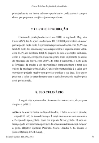 31
Boletim técnico, 214, IAC, 2015
Couve de folha: do plantio à pós-colheita
principalmente nas hortas urbanas e periurbanas, onde ocorre a compra
direta por pequenos varejistas junto ao produtor.
7. CUSTO DE PRODUÇÃO
O custo de produção da couve, em 2010, na região de Mogi das
Cruzes (SP), foi de aproximadamente R$ 6.000,00 por hectare. A maior
participação neste custo é representada pela mão de obra com 27,5% do
total. O custo dos insumos agrícolas representou o segundo maior valor,
com 23,3% do montante total. O preparo do solo e os tratos culturais,
como a irrigação, compõem o terceiro grupo mais importante do custo
de produção da couve, com 20,0% do total. Finalmente, o custo com
a formação de mudas e de oportunidade complementam o total dos
custos de produção com 29,2%. O custo de oportunidade é o valor que
o produtor poderia receber sem precisar cultivar a sua área. Este custo
pode ser o valor do arrendamento que o agricultor poderia receber pela
área, por exemplo.
8. USO CULINÁRIO
A seguir são apresentadas cinco receitas com couve, de preparo
simples e prático:
a) Suco de couve: bater no liquidificador, 1 folha de couve picada;
1 copo (250 mL) de suco de laranja; 1 maçã com casca e sem sementes
e 2 copos de água gelada. Coar em seguida. Servir gelado. O suco de
laranja pode ser substituído por suco de abacaxi ou de maracujá.Adoçar
a gosto. (Beatriz Cantúsio Pazinato, Maria Cláudia S. G. Blanco e
Denise Baldan, CATI-SAA).
 