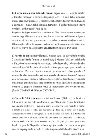 32 Boletim técnico, 214, IAC, 2015
P.E. Trani et al.
b) Carne moída com talos de couve: Ingredientes: 1 cebola ralada;
2 tomates picados; 2 colheres (sopa) de óleo; 1 xícara (chá) de carne
moída crua (120 gramas); 3 xícaras (chá) de talos de couve bem lavados
e cortados; 1 xícara (chá) de água fervente; 1 colher (sopa) de cheiro
verde e 1 colher (café) rasa de sal.
Preparo: Refogar a cebola e o tomate no óleo. Acrescentar a carne, os
demais ingredientes e mexer até dourar a carne. Adicionar a água e
deixar cozinhar, até que a carne e os talos de couve estejam macios.
Observação: além da couve, podem ser utilizados talos de beterraba,
brócolis, couve-flor, espinafre, etc. (Beatriz Cantúsio Pazinato).
c) Farofa de couve: Ingredientes: 2 xícaras (chá) de couve bem picada;
2 xícaras (chá) de farinha de mandioca; 2 xícaras (chá) de farinha de
milho; 4 colheres (sopa) de manteiga; 1 cebola picada; 2 dentes de alho
amassados; salsinha; sal e pimenta do reino a gosto; água para umedecer
as farinhas. Preparo: derreter a manteiga, colocar 1 cebola picada e 2
dentes de alho amassados em uma panela, deixando dourar. A seguir,
colocar a couve picada e refogar. Acrescentar as farinhas previamente
misturadas e umedecidas, sal e pimenta do reino a gosto e a salsa picada
no final do preparo. Misturar todos os ingredientes com colher de pau.
(Maria Cláudia S. G. Blanco, CATI-SAA).
d) Sopa de fubá com couve: misturar 1 copo (200 mL) de fubá em
1 litro de água fria e deixar descansar por 30 minutos (o que facilitará o
cozimento posterior). Enquanto isso, refogar em fogo brando a carne,
a batata e o tomate, todos em pequenos pedaços colocando sal a gosto.
Acrescentar sobre o refogado, o fubá diluído na água e 6 folhas de
couve crua bem picadas, deixando cozinhar por cerca de 10 minutos,
mexendo de vez em quando com a colher de pau, para não grudar no
fundo da panela. Sugestão: colocar queijo ralado com torradas de pão
sobre a sopa quando servido o prato. (Aparecida Dalva Camilo Trani).
 
