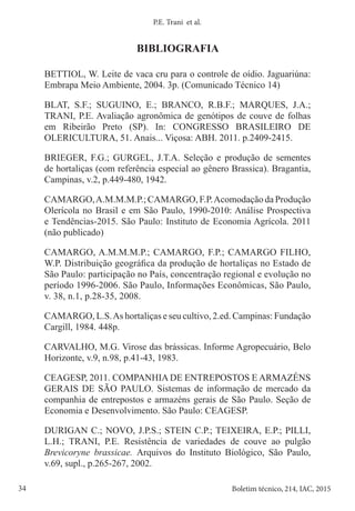 34 Boletim técnico, 214, IAC, 2015
P.E. Trani et al.
BIBLIOGRAFIA
BETTIOL, W. Leite de vaca cru para o controle de oídio. Jaguariúna:
Embrapa Meio Ambiente, 2004. 3p. (Comunicado Técnico 14)
BLAT, S.F.; SUGUINO, E.; BRANCO, R.B.F.; MARQUES, J.A.;
TRANI, P.E. Avaliação agronômica de genótipos de couve de folhas
em Ribeirão Preto (SP). In: CONGRESSO BRASILEIRO DE
OLERICULTURA, 51. Anais... Viçosa: ABH. 2011. p.2409-2415.
BRIEGER, F.G.; GURGEL, J.T.A. Seleção e produção de sementes
de hortaliças (com referência especial ao gênero Brassica). Bragantia,
Campinas, v.2, p.449-480, 1942.
CAMARGO,A.M.M.M.P.; CAMARGO, F.P.Acomodação da Produção
Olerícola no Brasil e em São Paulo, 1990-2010: Análise Prospectiva
e Tendências-2015. São Paulo: Instituto de Economia Agrícola. 2011
(não publicado)
CAMARGO, A.M.M.M.P.; CAMARGO, F.P.; CAMARGO FILHO,
W.P. Distribuição geográfica da produção de hortaliças no Estado de
São Paulo: participação no País, concentração regional e evolução no
período 1996-2006. São Paulo, Informações Econômicas, São Paulo,
v. 38, n.1, p.28-35, 2008.
CAMARGO, L.S.As hortaliças e seu cultivo, 2.ed. Campinas: Fundação
Cargill, 1984. 448p.
CARVALHO, M.G. Virose das brássicas. Informe Agropecuário, Belo
Horizonte, v.9, n.98, p.41-43, 1983.
CEAGESP, 2011. COMPANHIA DE ENTREPOSTOS E ARMAZÉNS
GERAIS DE SÃO PAULO. Sistemas de informação de mercado da
companhia de entrepostos e armazéns gerais de São Paulo. Seção de
Economia e Desenvolvimento. São Paulo: CEAGESP.
DURIGAN C.; NOVO, J.P.S.; STEIN C.P.; TEIXEIRA, E.P.; PILLI,
L.H.; TRANI, P.E. Resistência de variedades de couve ao pulgão
Brevicoryne brassicae. Arquivos do Instituto Biológico, São Paulo,
v.69, supl., p.265-267, 2002.
 