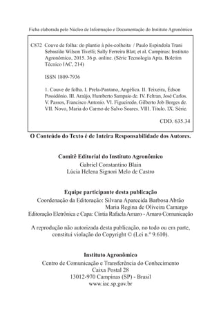 Ficha elaborada pelo Núcleo de Informação e Documentação do Instituto Agronômico
O Conteúdo do Texto é de Inteira Responsabilidade dos Autores.
Comitê Editorial do Instituto Agronômico
Gabriel Constantino Blain
Lúcia Helena Signori Melo de Castro
Equipe participante desta publicação
Coordenação da Editoração: Silvana Aparecida Barbosa Abrão
Maria Regina de Oliveira Camargo
Editoração Eletrônica e Capa: Cíntia RafaelaAmaro -Amaro Comunicação
A reprodução não autorizada desta publicação, no todo ou em parte,
constitui violação do Copyright © (Lei n.º 9.610).
Instituto Agronômico
Centro de Comunicação e Transferência do Conhecimento
Caixa Postal 28
13012-970 Campinas (SP) - Brasil
www.iac.sp.gov.br
C872 Couve de folha: do plantio à pós-colheita / Paulo Espíndola Trani
	 Sebastião Wilson Tivelli; Sally Ferreira Blat; et al. Campinas: Instituto
	 Agronômico, 2015. 36 p. online. (Série Tecnologia Apta. Boletim
	 Técnico IAC, 214)
	 ISSN 1809-7936
	 1. Couve de folha. I. Prela-Pantano, Angélica. II. Teixeira, Édson
	 Possidônio. III. Araújo, Humberto Sampaio de. IV. Feltran, José Carlos.
	 V. Passos, Francisco Antonio. VI. Figueiredo, Gilberto Job Borges de. 		
	 VII. Novo, Maria do Carmo de Salvo Soares. VIII. Título. IX. Série.
CDD. 635.34
 