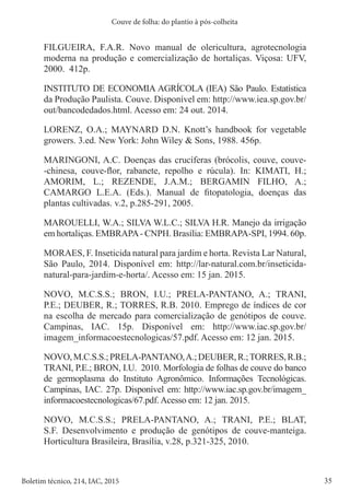 35
Boletim técnico, 214, IAC, 2015
Couve de folha: do plantio à pós-colheita
FILGUEIRA, F.A.R. Novo manual de olericultura, agrotecnologia
moderna na produção e comercialização de hortaliças. Viçosa: UFV,
2000. 412p.
INSTITUTO DE ECONOMIA AGRÍCOLA (IEA) São Paulo. Estatística
da Produção Paulista. Couve. Disponível em: http://www.iea.sp.gov.br/
out/bancodedados.html. Acesso em: 24 out. 2014.
LORENZ, O.A.; MAYNARD D.N. Knott’s handbook for vegetable
growers. 3.ed. New York: John Wiley & Sons, 1988. 456p.
MARINGONI, A.C. Doenças das crucíferas (brócolis, couve, couve-
-chinesa, couve-flor, rabanete, repolho e rúcula). In: KIMATI, H.;
AMORIM, L.; REZENDE, J.A.M.; BERGAMIN FILHO, A.;
CAMARGO L.E.A. (Eds.). Manual de fitopatologia, doenças das
plantas cultivadas. v.2, p.285-291, 2005.
MAROUELLI, W.A.; SILVA W.L.C.; SILVA H.R. Manejo da irrigação
em hortaliças. EMBRAPA- CNPH. Brasília: EMBRAPA-SPI, 1994. 60p.
MORAES, F. Inseticida natural para jardim e horta. Revista Lar Natural,
São Paulo, 2014. Disponível em: http://lar-natural.com.br/inseticida-
natural-para-jardim-e-horta/. Acesso em: 15 jan. 2015.
NOVO, M.C.S.S.; BRON, I.U.; PRELA-PANTANO, A.; TRANI,
P.E.; DEUBER, R.; TORRES, R.B. 2010. Emprego de índices de cor
na escolha de mercado para comercialização de genótipos de couve.
Campinas, IAC. 15p. Disponível em: http://www.iac.sp.gov.br/
imagem_informacoestecnologicas/57.pdf. Acesso em: 12 jan. 2015.
NOVO,M.C.S.S.;PRELA-PANTANO,A.;DEUBER,R.;TORRES,R.B.;
TRANI, P.E.; BRON, I.U. 2010. Morfologia de folhas de couve do banco
de germoplasma do Instituto Agronômico. Informações Tecnológicas.
Campinas, IAC. 27p. Disponível em: http://www.iac.sp.gov.br/imagem_
informacoestecnologicas/67.pdf. Acesso em: 12 jan. 2015.
NOVO, M.C.S.S.; PRELA-PANTANO, A.; TRANI, P.E.; BLAT,
S.F. Desenvolvimento e produção de genótipos de couve-manteiga.
Horticultura Brasileira, Brasília, v.28, p.321-325, 2010.
 