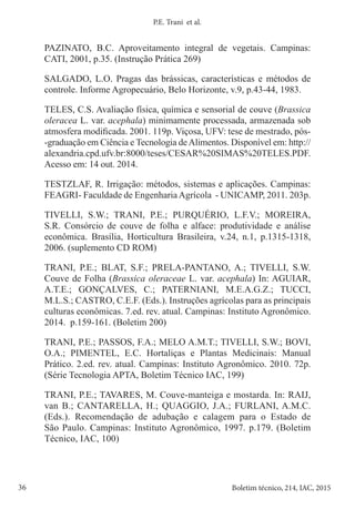 36 Boletim técnico, 214, IAC, 2015
P.E. Trani et al.
PAZINATO, B.C. Aproveitamento integral de vegetais. Campinas:
CATI, 2001, p.35. (Instrução Prática 269)
SALGADO, L.O. Pragas das brássicas, características e métodos de
controle. Informe Agropecuário, Belo Horizonte, v.9, p.43-44, 1983.
TELES, C.S. Avaliação física, química e sensorial de couve (Brassica
oleracea L. var. acephala) minimamente processada, armazenada sob
atmosfera modificada. 2001. 119p. Viçosa, UFV: tese de mestrado, pós-
-graduação em Ciência e Tecnologia deAlimentos. Disponível em: http://
alexandria.cpd.ufv.br:8000/teses/CESAR%20SIMAS%20TELES.PDF.
Acesso em: 14 out. 2014.
TESTZLAF, R. Irrigação: métodos, sistemas e aplicações. Campinas:
FEAGRI- Faculdade de EngenhariaAgrícola - UNICAMP, 2011. 203p.
TIVELLI, S.W.; TRANI, P.E.; PURQUÉRIO, L.F.V.; MOREIRA,
S.R. Consórcio de couve de folha e alface: produtividade e análise
econômica. Brasília, Horticultura Brasileira, v.24, n.1, p.1315-1318,
2006. (suplemento CD ROM)
TRANI, P.E.; BLAT, S.F.; PRELA-PANTANO, A.; TIVELLI, S.W.
Couve de Folha (Brassica oleraceae L. var. acephala) In: AGUIAR,
A.T.E.; GONÇALVES, C.; PATERNIANI, M.E.A.G.Z.; TUCCI,
M.L.S.; CASTRO, C.E.F. (Eds.). Instruções agrícolas para as principais
culturas econômicas. 7.ed. rev. atual. Campinas: Instituto Agronômico.
2014. p.159-161. (Boletim 200)
TRANI, P.E.; PASSOS, F.A.; MELO A.M.T.; TIVELLI, S.W.; BOVI,
O.A.; PIMENTEL, E.C. Hortaliças e Plantas Medicinais: Manual
Prático. 2.ed. rev. atual. Campinas: Instituto Agronômico. 2010. 72p.
(Série Tecnologia APTA, Boletim Técnico IAC, 199)
TRANI, P.E.; TAVARES, M. Couve-manteiga e mostarda. In: RAIJ,
van B.; CANTARELLA, H.; QUAGGIO, J.A.; FURLANI, A.M.C.
(Eds.). Recomendação de adubação e calagem para o Estado de
São Paulo. Campinas: Instituto Agronômico, 1997. p.179. (Boletim
Técnico, IAC, 100)
 