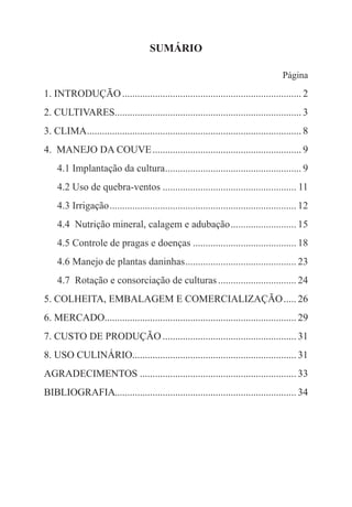SUMÁRIO
Página
1. INTRODUÇÃO........................................................................ 2
2. CULTIVARES.......................................................................... 3
3. CLIMA...................................................................................... 8
4. MANEJO DA COUVE............................................................ 9
	 4.1 Implantação da cultura....................................................... 9
	 4.2 Uso de quebra-ventos...................................................... 11
	 4.3 Irrigação........................................................................... 12
	 4.4 Nutrição mineral, calagem e adubação........................... 15
	 4.5 Controle de pragas e doenças.......................................... 18
	 4.6 Manejo de plantas daninhas............................................. 23
	 4.7 Rotação e consorciação de culturas................................ 24
5. COLHEITA, EMBALAGEM E COMERCIALIZAÇÃO...... 26
6. MERCADO............................................................................ 29
7. CUSTO DE PRODUÇÃO...................................................... 31
8. USO CULINÁRIO................................................................. 31
AGRADECIMENTOS............................................................... 33
BIBLIOGRAFIA........................................................................ 34
 