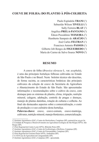 COUVE DE FOLHA: DO PLANTIO À PÓS-COLHEITA
Paulo Espíndola TRANI (1
)
Sebastião Wilson TIVELLI (2
)
Sally Ferreira BLAT (3
)
Angélica PRELA-PANTANO (4
)
Édson Possidônio TEIXEIRA (5
)
Humberto Sampaio de ARAÚJO (6
)
José Carlos FELTRAN (1
)
Francisco Antonio PASSOS (1
)
Gilberto Job Borges de FIGUEIREDO (7
)
Maria do Carmo de Salvo Soares NOVO (8
)
RESUMO
A couve de folha (Brassica oleracea L. var. acephala),
é uma das principais hortaliças folhosas cultivadas no Estado
de São Paulo e no Brasil. Neste boletim técnico são descritas,
de forma sucinta, as características botânicas das principais
cultivares da coleção de couve da Secretaria de Agricultura
e Abastecimento do Estado de São Paulo. São apresentadas
informações e recomendações sobre o cultivo da couve, com
destaque para os sistemas de plantio, clima, irrigação, nutrição
mineral, calagem, adubação, controle de pragas e doenças,
manejo de plantas daninhas, rotação de culturas e colheita. Ao
final são destacados aspectos sobre a comercialização, o custo
de produção e o uso culinário desta hortaliça.
Palavras-chave: couve, couve-comum, couve-manteiga,
cultivares, nutrição mineral, manejo fitotécnico, comercialização.
(1
) Instituto Agronômico (IAC), Centro de Horticultura, Campinas (SP). petrani@iac.sp.gov.br.
(2
) Unidade de Pesquisa e Desenvolvimento em Agricultura Ecológica de São Roque/APTA, São
Roque (SP).
(3
) Polo Regional do Centro Leste/APTA, Ribeirão Preto (SP).
(4
) Instituto Agronômico (IAC), Centro de Ecofisiologia e Biofísica, Campinas (SP).
(5
) Instituto Agronômico (IAC), Centro de Fitossanidade, Campinas (SP).
(6
) Polo Regional do Extremo Oeste/APTA, Andradina (SP).
(7
) CATI/Casa da Agricultura de Caraguatatuba (SP).
(8
) Instituto Agronômico (IAC), Campinas (SP) - aposentada.
 