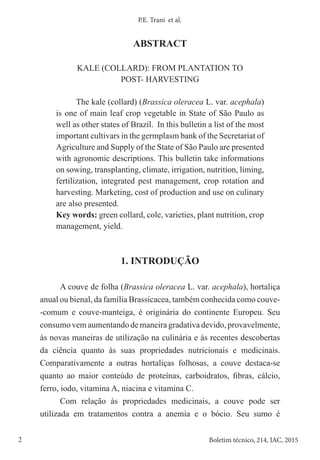 2 Boletim técnico, 214, IAC, 2015
P.E. Trani et al.
ABSTRACT
KALE (COLLARD): FROM PLANTATION TO
POST- HARVESTING
The kale (collard) (Brassica oleracea L. var. acephala)
is one of main leaf crop vegetable in State of São Paulo as
well as other states of Brazil. In this bulletin a list of the most
important cultivars in the germplasm bank of the Secretariat of
Agriculture and Supply of the State of São Paulo are presented
with agronomic descriptions. This bulletin take informations
on sowing, transplanting, climate, irrigation, nutrition, liming,
fertilization, integrated pest management, crop rotation and
harvesting. Marketing, cost of production and use on culinary
are also presented.
Key words: green collard, cole, varieties, plant nutrition, crop
management, yield.
1. INTRODUÇÃO
A couve de folha (Brassica oleracea L. var. acephala), hortaliça
anual ou bienal, da família Brassicacea, também conhecida como couve-
-comum e couve-manteiga, é originária do continente Europeu. Seu
consumo vem aumentando de maneira gradativa devido, provavelmente,
às novas maneiras de utilização na culinária e às recentes descobertas
da ciência quanto às suas propriedades nutricionais e medicinais.
Comparativamente a outras hortaliças folhosas, a couve destaca-se
quanto ao maior conteúdo de proteínas, carboidratos, fibras, cálcio,
ferro, iodo, vitamina A, niacina e vitamina C.
Com relação às propriedades medicinais, a couve pode ser
utilizada em tratamentos contra a anemia e o bócio. Seu sumo é
 