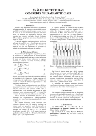 ANÁLISE DE TEXTURAS
COM REDES NEURAIS ARTIFICIAIS
Bruno Aguilar da Cunha1
, Antonio Cesar Germano Martins2
1
FATEC SOROCABA - Faculdade de Tecnologia de Sorocaba “José Crespo Gonzales”
2
UNESP – Universidade Estadual Paulista “Júlio de Mesquita Filho” – Campus Experimental de Sorocaba
1
bruno.cunha2@fatec.sp.gov.br, 2
amartins@sorocaba.unesp.br
1. Introdução
Textura é uma importante característica que pode ser
utilizada na análise de imagens, sendo definida como a
qualidade visual relacionada à variação espacial de tons
de cinza ou de cor, encontrando aplicações em várias
áreas [1]. Técnicas de Inteligência Artificial (IA),
baseadas, por exemplo, em Redes Neurais Artificiais
(RNAs) [2] são apropriadas para a classificação de um
objeto ou região.
O presente trabalho tem como objetivo verificar a
aplicação de uma RNA para a classificação de texturas a
partir da extração de parâmetros do espectro de
potência, ou seja, da distribuição do quadrado do
módulo da transformada de Fourier da imagem.
2. Materiais e Métodos
Na caracterização do espectro de potência, o plano
de frequência foi subdividido em 16 setores circulares
de mesmo tamanho, sendo que para se obter parâmetros
de cada um destes setores, utilizou-se o segundo
momento, o contraste e o quarto momento, definidos
pelas seguintes expressões:
(1)
(2)
(3)
onde ru,v é a distância do centro do espectro de potência
até a posição (u,v), Ri é um setor circular sendo que i=1
corresponde a sub-região entre -11,25º e 11,25º, P(u,v) é
o valor do espectro de potência na posição (u,v) e N é
um fator de normalização.
Os valores destas medidas alimentam uma RNA do
tipo perceptron com 16 neurônios na camada de entrada,
um para cada setor, duas camadas ocultas com 32
neurônios cada e um neurônio na camada de saída
realizando, assim, um mapeamento R16
R onde 16 é
o número de setores circulares utilizados neste trabalho.
Para o processo de treinamento utilizou – se o
algoritmo de retropropagação (backpropagation),
adotando-se o modo batch para a atualização dos pesos
sinápticos.
Nos estudos realizados foram utilizados dois
conjuntos distintos com 24 imagens sintéticas de
texturas cada um, geradas a partir da operação de
convolução de uma imagem com ruído aleatório e
máscaras de círculos de raio 6, 8 e 10 pixels,
identificados por cir6, cir8 e cir10, respectivamente, e
quadrados de lado de 12, 16 e 20 pixels, identificados
por q12, q16 e q20, respectivamente.
3. Resultados
A Figura 1 apresenta os valores de saída da RNA
utilizando-se o segundo momento, equação (1). As
saídas das imagens exemplos escolhidas para o
treinamento da RNA estão destacadas no gráfico e
representadas por q12, q20, cir6 e cir10 nos grupos 1 e
4. As saídas representadas por q16 e cir8 são usadas
para se verificar a generalização da RNA, uma vez que
as imagens correspondentes não foram usadas na fase de
treinamento.
Figura 1. Resultados da capacidade de generalização da
RNA utilizando (1) como medida.
Da Figura 1, pode-se notar que a RNA consegue
classificar tanto as texturas semelhantes (q12, q20, cir6
e cir10 dos grupos 2, 3, 5, 6, 7 e 8) as que foram usadas
nos exemplos para o treinamento, bem como as que
possuem características intermediárias (cir8 e q16 em
todos os grupos), o que mostra a capacidade de
aprendizado e generalização da RNA.
A utilização do segundo momento permitiu
classificar corretamente as imagens o que não aconteceu
com o uso das duas outras medidas propostas.
4. Conclusões
Os resultados obtidos mostram que a abordagem
proposta pode, a princípio, ser usada para a classificação
de imagens. Pode-se citar como exemplos de aplicações
a análise de grãos de cereais em esteiras portuárias e de
tecidos em uma linha de produção de uma tecelagem.
5. Referências
[1] GONZALEZ, R. C.; WOODS, R. E.
Processamento de Imagens Digitais. São Paulo:
Edgard Blücher Ltda, 2000.
[2] KOVACS, Z. L. Redes Neurais Artificiais
Fundamento e Aplicações. 4ed. São Paulo: Livraria da
Física, 2002.
Boletim Técnico - Resumos do 14° Simpósio de Iniciação Científica e Tecnológica 95
 