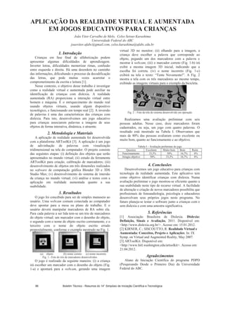 APLICAÇÃO DA REALIDADE VIRTUAL E AUMENTADA
EM JOGOS EDUCATIVOS PARA CRIANÇAS
João Vitor Carvalho de Melo, Celso Setsuo Kurashima
Universidade Federal do ABC
joaovitor.ufabc@gmail.com, celso.kurashima@ufabc.edu.br
1. Introdução
Crianças em fase final de alfabetização podem
apresentar algumas dificuldades de aprendizagem.
Inverter letras, dificuldades memorizar rimas, confusão
entre esquerda e direita. Há uma desordem no caminho
das informações, dificultando o processo da decodificação
das letras, que pode muitas vezes acarretar o
comprometimento da escrita e leitura [1].
Nesse contexto, o objetivo desse trabalho é investigar
como a realidade virtual e aumentada pode auxiliar na
identificação de crianças com dislexia. A realidade
aumentada (RA) proporciona a interação virtual entre
homem e máquina. É o enriquecimento do mundo real
usando objetos virtuais, usando algum dispositivo
tecnológico, e funcionando em tempo real [2]. A inversão
de palavras é uma das características das crianças com
dislexia. Para isto, desenvolvemos um jogo educativo
para crianças associarem palavras a imagens de seus
objetos de forma interativa, dinâmica, e atraente.
2. Metodologia e Materiais
A aplicação de realidade aumentada foi desenvolvida
com a plataforma ARToolKit [3]. A aplicação é um jogo
de adivinhação de palavras com visualização
tridimensional na tela do computador. O projeto consiste
das seguintes etapas: (i) definição dos objetos que serão
apresentados no mundo virtual; (ii) estudo da ferramenta
ARToolKit para criação, calibração de marcadores; (iii)
desenvolvimento de objetos em três dimensões realizados
no software de computação gráfica Blender 3D e 3DS
Studio Max; (v) desenvolvimento do sistema de imersão
da criança no mundo virtual; (vi) análise e testes com a
aplicação em realidade aumentada quanto a sua
usabilidade.
3. Resultados
O jogo foi concebido para ser de simples manuseio ao
usuário. Uma webcam comum conectada ao computador
deve apontar para a mesa ou plano de trabalho. E o
usuário deverá manipular marcadores de RA sobre ela.
Para cada palavra a ser lida tem-se um trio de marcadores
do objeto virtual: um marcador com o desenho do objeto,
o segundo com o nome do objeto escrito corretamente, e o
terceiro com o nome do objeto escrito errado
propositalmente, conforme o exemplo mostrado na Fig. 1.
(a) objeto (b) nome correto (c) nome incorreto
Fig. 1 - Foto do trio de marcadores desenvolvidos.
O jogo é realizado da seguinte maneira: (i) a criança
irá escolher um marcador com o desenho do objeto (Fig.
1-a) e apontará para a webcam, gerando uma imagem
virtual 3D no monitor; (ii) olhando para a imagem, a
criança deve escolher a palavra que corresponde ao
objeto, pegando um dos marcadores com a palavra e
mostrar à webcam; (iii) o marcador correto (Fig. 1-b) irá
exibir a mesma imagem 3D inicial, indicando que a
escolha foi correta. (iv) o nome incorreto (Fig. 1-c)
exibirá na tela o texto: “Tente Novamente!”. A Fig. 2
mostra a tela com os três marcadores ao mesmo tempo,
exibindo as imagens virtuais para o exemplo da bicicleta.
Fig. 2 – Foto da tela do sistema desenvolvido em operação
Realizamos uma avaliação preliminar com seis
pessoas adultas. Nesse caso, doze marcadores foram
cadastrados, ou seja, um jogo com quatro palavras. O
resultado está mostrado na Tabela I. Observamos que
mais de 80% das pessoas avaliaram como excelente ou
muito bom, quanto ao funcionamento e ao objetivo.
Tabela I – Avaliação preliminar do jogo
Quesitos Excelente Muito bom Bom Ruim
Funcionamento 33,3% 50% 16,7% 0%
Atingiu objetivo 50% 33,3% 16,7% 0%
4. Conclusões
Desenvolvemos um jogo educativo para crianças com
tecnologia de realidade aumentada. Este aplicativo tem
como objetivo identificar crianças com dislexia. Numa
avaliação preliminar o jogo mostrou-se eficiente quanto a
sua usabilidade neste tipo de recurso virtual. A facilidade
de alteração e criação de novos marcadores possibilita que
profissionais de fonoaudiologia, psicologia e educadores
desenvolvam seus próprios jogos neste programa. No
futuro planeja-se testar o software junto a crianças com e
sem dislexia e com uma amostra significativa.
5. Referências
[1] Associação Brasileira de Dislexia. Dislexia:
Definição, Sinais e Avaliação. 2011. Disponível em:
http://www.dislexia.org.br/. Acesso em: 15.01.2012.
[2] KIRNER, C.; SISCOUTTO, R. Realidade Virtual e
Aumentada: Conceitos, Projeto e Aplicações. In: IX
Symp. on Virtual and Augmented Reality, May 2007.
[3] ARToolKit. Disponível em:
http://www.hitl.washington.edu/artoolkit. Acesso em:
21.04.2012.
Agradecimentos
Aluno de Iniciação Científica do programa PDPD
(Pesquisando Desde o Primeiro Dia) da Universidade
Federal do ABC.
Boletim Técnico - Resumos do 14° Simpósio de Iniciação Científica e Tecnológica96
 
