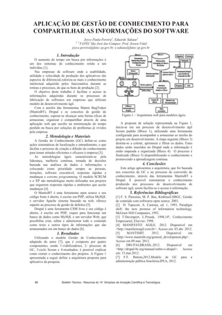 APLICAÇÃO DE GESTÃO DE CONHECIMENTO PARA
COMPARTILHAR AS INFORMAÇÕES DO SOFTWARE
Joyce Paula Pereira1
, Eduardo Sakaue2
1, 2
FATEC São José dos Campos- Prof. Jessen Vidal
joyce.pereira@fatec.sp.gov.br, e.sakaue@fatec.sp.gov.br
1. Introdução
O aumento do tempo em busca por informações é
um dos sintomas do conhecimento retido a um
indivíduo [1].
Nas empresas de software onde a usabilidade,
utilidade e velocidade de produção dos aplicativos são
aspectos de diferencial,valoriza-se mais o conhecimento
intelectual adquirido pelos funcionários durante as
rotinas e processos, do que os bens de produção [2].
O objetivo deste trabalho é facilitar o acesso às
informações adquiridas durante os processos de
fabricação de softwares em empresas que utilizam
modelo de desenvolvimento ágil.
Com o auxílio das ferramentas Mantis BugTraker
(MantisBT), Drupal e os conceitos de gestão do
conhecimento, esperar-se alcançar uma forma eficaz de
armazenar, organizar e compartilhar através de uma
aplicação web que auxilie na minimização do tempo
perdido na busca por soluções de problemas já vividos
pela empresa.
2. Metodologia e Materiais
A Gestão do Conhecimento (GC) define-se como
ações sistemáticas de localização e entendimento, o que
facilita o processo de criação e difusão do conhecimento
para tomar atitudes eficientes e eficazes à empresa [3].
As metodologias ágeis caracterizam-se pela
liderança, melhoria contínua, tomada de decisões
baseada nas análises de dados e informações e
colocando como prioridade sempre as pessoas,
iterações, software executável, respostas rápidas a
mudanças e extreme programming. O modelo SCRUM
e o XP são metodologias muito utilizadas nos projetos
que requerem respostas rápidas e ambientes que aceite
mudanças [4].
O MantisBT é uma ferramenta open source e seu
código fonte é aberto, é escrito em PHP, utiliza MySQL
e servidor Apache sistema baseado na web, oferece
suporte ao processo de gestão de defeitos [5].
Drupal é uma ferramenta CSM livre e seu código é
aberto, é escrito em PHP, requer para funcionar um
banco de dados como MySQL e um servidor Web, que
possibilita criar, editar e administrar todo o conteúdo
como texto e outros tipos de informações que são
armazenados em um banco de dados [6].
3. Resultados
Utilizando o modelo Gestão de Conhecimento
adaptado do autor [7], que é composto por quatro
componentes, sendo 1-viabilizadores, 2- processo de
GC, 3-ciclo Scrum e 4-resultados; é possível explicar
como extrair o conhecimento dos projetos. A Figura 1
apresentada a seguir define a arquitetura proposta para
aplicativo da pesquisa.
Figura 1 – Arquitetura web para modelos ágeis.
A proposta de solução representada na Figura 1,
inicia-se em um processo de desenvolvimento ágil
Scrum padrão (Bloco 1), utilizando uma ferramenta
configurada para acompanhar e armazenar as tarefas do
projeto em desenvolvimento. A etapa seguinte (Bloco 3)
destina-se a coletar, aprimorar e filtrar os dados. Estes
dados serão inseridos no Drupal onde a informação é
então mapeada e organizada (Bloco 4). O processo é
finalizado (Bloco 5) disponibilizando o conhecimento e
promovendo a aprendizagem contínua.
4. Conclusões
Este artigo apresentou a arquitetura, que foi baseada
nos conceitos de GC e no processo de conversão do
conhecimento, através das ferramentas MantisBT e
Drupal. É possível sistematizar o conhecimento
produzido nos processos de desenvolvimento de
software ágil, assim facilita-se o acesso à informação.
5. Referências Bibliográficas
[1] F. S. Parreiras, M. P. Bax, Kmbrasil-SBGC, Gestão
de conteúdo com softwares open source, 2003.
[2] D. Tapscott, A. Castona, ed. 1, 1993, Paradigm
shift: the new promise of information technology,
McGraw Hill Companies, 1992.
[3] T.Davenport, L.Prusak, 1998,14º, Conhecimento
Empresarial, Elsevier, 1998.
[4] MANIFESTO AGILE. 2012. Disponível em
http://manifestoagil.com.br. Acesso em: 03.abr. 2012.
[5] MANTISBT. 2012. Disponível em
http://www.mantisbt.org/general_development.php.
Acesso em 09.mai. 2012.
[6] DRUPALBRASIL.2012. Disponível em
http://drupal-br.org/manual/sobre-o-drupal. Acesso
em: 15.mai.2012.
[7] F.F. Batista,2012,Modelo de GC para a
administração pública brasileira,IPEA, 2012.
Boletim Técnico - Resumos do 14° Simpósio de Iniciação Científica e Tecnológica98
 