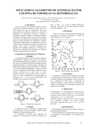 APLICANDO O ALGORITMO DE OTIMIZAÇÃO POR
COLÔNIA DE FORMIGAS NA ROTEIRIZAÇÃO
Aleister Ferreira 1
, Ricardo Pinto Ferreira 2
, Flávio Moreira da Costa 3
, Renato José Sassi 4
1, 2, 3, 4
Universidade Nove de Julho
aleister@uninove.edu.br, sassi@uninove.br
1. Introdução
Com o crescimento da economia brasileira, aliado à
expansão do comércio eletrônico no país, deu-se um
novo impulso ao setor de encomendas. Este novo
cenário provocou profundas mudanças no mercado de
distribuição de encomendas expressas, tornando a
distribuição altamente complexa e competitiva afetando
diretamente a eficiência deste serviço. Diversas técnicas
e softwares são utilizados para roteirização de veículos,
inclusive técnicas baseadas em Inteligência Artificial.
Neste artigo foi aplicado para a roteirização de veículos,
o algoritmo de otimização por colônia de formigas. O
objetivo deste artigo é roteirizar aplicando esse
algoritmo. Os resultados apontam que a roteirização de
veículos com o algoritmo de otimização por colônia de
formigas é capaz de gerar bons roteiros.
2. Algoritmo de otimização por colônia de
formigas
As formigas quando em busca de alimento exploram
aleatoriamente o ambiente em torno de seu ninho de
uma forma aparentemente desordenada. Ao percorrerem
esse trajeto as formigas liberam uma substância química
chamada feromônio. Ao mesmo tempo, as formigas são
influenciados pela presença de feromônios no ambiente
e tem uma tendência probabilística a seguir na direção
em que a concentração de feromônios é mais forte, pois
deve-se escolher um arco entre todos os outros
existentes a partir da sua posição atual. A Figura 1
ilustra de forma simplificada essa probabilidade na
sequência (a, b, c, d, e). Esse comportamento das
formigas é um exemplo de otimização.
Figura 1 – Trajeto das formigas[1].
3. Método
O algoritmo usado no experimento computacional
foi desenvolvido no software Matlab e a base de dados
utilizada foi extraída de Solomon [2].
Os parâmetros utilizados para aplicação do
algoritmo de otimização por colônia de formigas foi:
alfa = 1, beta = 5, = 0,65. O número máximo de
iterações = 200 com k = 20 formigas cada uma. Número
de pontos atendidos = 100.
4. Resultados
A Figura 2 mostra o roteiro gerado pelo algoritmo de
otimização por colônia de formigas. O tempo de
processamento foi de 43 segundos.
Figura 2 – Roteiro gerado pelo algoritmo.
5. Conclusões
O algoritmo de otimização por colônia de formigas
foi capaz de gerar um bom roteiro, levando-se em conta
o reduzido tempo de processamento. Assim, conclui-se
que a aplicação da técnica para a roteirização de
veículos é positiva e pode auxiliar na construção de
cadeias de distribuição de encomendas expressas mais
produtivas e otimizadas.
6. Referências
[1] M. Dorigo.; L. M. Gambardella, Ant Colony System:
A Cooperative Learning Approach to the Traveling
Salesman Problem. IEEE Transactions on Evolutionary
Computation, v. 1, n. 1, p. 53-66, 1997.
[2] M. M. Solomon. Algorithms for the vehicle routing
and scheduling problems with time windows
constraints. Operations Research, v. 35, n. 2, p. 254-
265, 1987.
Agradecimentos
1
À Universidade Nove de Julho pelo apoio à pesquisa e
ao CNPq pela bolsa PIBITI.
2, 3
À Universidade Nove de Julho pela bolsa de estudos
no Programa de Pós-Graduação em Engenharia de
Produção.
Boletim Técnico - Resumos do 14° Simpósio de Iniciação Científica e Tecnológica 99
 