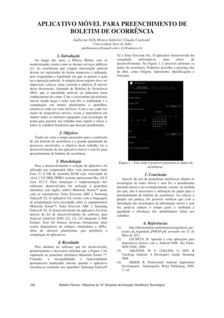 APLICATIVO MÓVEL PARA PREENCHIMENTO DE
BOLETIM DE OCORRÊNCIA
Guilherme Della Monica Ambrózio1
,Claudia Courtouké1
1
Universidade Nove de Julho
gdellamonica@gmail.com e clc@uninove.br
1. Introdução
Ao longo dos anos, a Polícia Militar vem se
modernizando, assim como os demais serviços públicos
[1]. As ocorrências que exigem intervenção policial
devem ser registradas de forma minuciosa e ordenada,
pois resguardam a legalidade em que se pautou a ação
ou a operação policial. A redação desse registro deve ser
impessoal, concisa, clara, coerente e objetiva. É através
desse documento, chamado de Boletim de Ocorrência
(BO), que a autoridade policial ou judiciária toma
conhecimento do crime. Com o crescimento da telefonia
móvel, banda larga e redes sem fio, a mobilidade e a
computação em muitas plataformas e aparelhos,
tornam-se cada vez mais factíveis. Com o uso cada vez
maior de dispositivos móveis, existe a importância em
manter todos os militares equipados com tecnologia de
ponta para garantir um trabalho mais rápido e eficaz a
todos os cidadãos brasileiros que buscam atendimento.
2. Objetivo
Tendo em vista o tempo necessário para a confecção
de um boletim de ocorrência e a grande quantidade de
processos envolvidos, o objetivo deste trabalho foi o
desenvolvimento de um aplicativo móvel e sem fio para
preenchimento de boletins de ocorrência.
3. Metodologia
Para o desenvolvimento e criação do aplicativo foi
utilizado um computador iMac com processador Intel
Core i7, 8 GB de memória RAM com velocidade de
clock 1 333 MHz DDR3, sistema operacional Mac OS X
Lion 10.7.3. Para instalação e implementação dos
softwares desenvolvidos foi utilizada a prancheta
eletrônica (em inglês, tablet) Motorola Xoom™ junto
com os smartphones Sony Ericsson ARC e Samsung
Galaxy® S2. O aplicativo foi escrito com a linguagem
de programação Java executada sobre os equipamentos
Motorola Xoom™, Sony Ericsson ARC e Samsung
Galaxy® S2. O desenvolvimento do aplicativo foi feito
através do kit de desenvolvimento de software para
Android (Android SDK) [2], [3], [4] integrado à IDE
Eclipse. Esse kit fornece diversas ferramentas úteis
(como depuradores de códigos, emuladores e APIs),
além de oferecer plataformas que permitem a
compilação de aplicativos.
4. Resultado
Para adentrar no software que foi desenvolvido,
primeiramente é necessário informar que a Figura 1 foi
capturada na prancheta eletrônica Motorola Xoom ™.
Contudo, a navegabilidade e funcionalidade
permanecem inalteradas mesmo quando o aplicativo
encontra-se instalado nos aparelhos Samsung Galaxy®
S2 e Sony Ericsson Arc. O aplicativo desenvolvido foi
compilado utilizando-se uma chave de
desenvolvimento. Na Figura 1, é possível informar os
dados da ocorrência. Podemos perceber a presença das
de abas, como Origem, Apreensões, Qualificações e
Veículos.
Figura 1 – Tela onde é possível preencher os dados da
ocorrência..
5. Conclusão
Através do uso de pranchetas eletrônicas aliadas às
tecnologias de redes móvel e sem fio, o atendimento
prestado passa a ser ecologicamente correto, na medida
em que, não é necessário a utilização de papel para o
preenchimento do boletim de ocorrência. Ao colocar o
projeto em prática, foi possível verificar que com a
introdução das tecnologias da informação móvel e sem
fio, pode-se reduzir o tempo gasto e melhorar a
qualidade e eficiência dos atendimentos feitos aos
cidadãos.
6. Referências
[1] http://direitomilitar.net/leitura/monografias/o_pri
ncipio_da_legalidade_PMESP.pdf acessado em 21 de
Maio de 2012.
[2] LECHETA, R. Aprenda a criar aplicações para
dispositivos móveis com o Android SDK. São Paulo,
NOVATEC, 2009.
[3] ABLESON, W. F, COLLINS, C; SEN, R
Unloking Android: A Developer's Guide: Manning
2008.
[4] MEIER, R. Professional Android Application
Development. Indianapolis: Wiley Publishing, 2009,
1ª. ed.
 