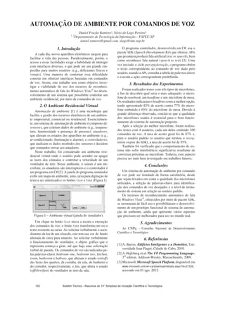 AUTOMAÇÃO DE AMBIENTE POR COMANDOS DE VOZ
Daniel Frazão Ramires¹, Silvio do Lago Pereira²
1, 2
Departamento de Tecnologia da Informação – FATEC-SP
daniel.ramires@gmail.com, slago@ime.usp.br
1. Introdução
A cada dia, novos aparelhos eletrônicos surgem para
facilitar a vida das pessoas. Paradoxalmente, porém, o
acesso a essas facilidades exige a habilidade de interagir
com interfaces diversas, o que pode ser um grande em-
pecilho para muitos usuários (e.g., deficientes físicos e
visuais). Uma maneira de contornar essa dificuldade
consiste em oferecer interfaces baseadas em comandos
de voz. Assim, este trabalho tem como objetivo inves-
tigar a viabilidade do uso dos recursos de reconheci-
mento automático de fala do Windows Vista no desen-
volvimento de um sistema que possibilite controlar um
ambiente residencial, por meio de comandos de voz.
2. O Ambiente Residencial Virtual
Automação de ambiente [1] é uma tecnologia que
facilita a gestão dos recursos eletrônicos de um ambien-
te empresarial, comercial ou residencial. Essencialmen-
te, um sistema de automação de ambiente é composto de:
sensores, que coletam dados do ambiente (e.g., tempera-
tura, luminosidade e presença de pessoas); atuadores,
que alteram os estados dos aparelhos no ambiente (e.g.,
ar-condicionado, iluminação e alarme); e controladores,
que analisam os dados recebidos dos sensores e decidem
que comandos enviar aos atuadores.
Neste trabalho, foi considerado um ambiente resi-
dencial virtual onde o usuário pode acender ou apagar
as luzes dos cômodos e controlar a velocidade de um
ventilador de teto. Nesse ambiente, o sensor é um mi-
crofone, os atuadores são interruptores e o controlador é
um programa em C# [2]. A janela do programa simulador
exibe um mapa do ambiente, uma caixa para digitação de
texto a ser sintetizado e os botões e (Figura 1).
Figura 1 – Ambiente virtual (janela do simulador).
Um clique no botão inicia a escuta e execução
dos comandos de voz; o botão transforma em voz o
texto existente na caixa. Ao solicitar verbalmente o acen-
dimento da luz de um cômodo, este tem sua cor de fundo
alterada de cinza para amarelo. Ao solicitar verbalmente
o funcionamento do ventilador, o objeto gráfico que o
representa começa a girar, até que haja uma solicitação
verbal de parada. Os comandos de voz são indicados pe-
las palavras-chave bedroom one, bedroom two, kitchen,
room, bathroom e hallway, que alteram o estado (on/off)
das luzes dos quartos, da cozinha, da sala, do banheiro e
do corredor, respectivamente, e fan, que altera o estado
(off/slow/fast) do ventilador no teto da sala.
O programa controlador, desenvolvido em C#, usa o
pacote SDK (Speech Development Kit) que oferece APIs
que permitemproduzir fala artificial (text to speech), bem
como reconhecer fala natural (speech to text) [3]. Uma
vez iniciado o ciclo percepção×ação, o programa obtém
o texto correspondente ao comando de voz dado pelo
usuário, usando a API, consulta a tabela de palavras-chave
e executa a ação correspondente predefinida.
3. Resultados dos Experimentos
Foram realizados testes com três tipos de microfones,
a fim de descobrir qual seria o mais adequado: o micro-
fone do notebook, um headfone e um microfone de mesa.
Osresultadosindicaramo headfone como a melhor opção,
tendo apresentado 82% de acerto contra 77% do micro-
fone embutido e 65% do microfone de mesa. Devido à
grande diferença observada, conclui-se que a qualidade
dos microfones usados é essencial para o bom funcio-
namento do sistema de automação proposto.
Após a seleção do melhor microfone, foram realiza-
dos testes com 4 usuários, cada um deles emitindo 100
comandos de voz. A taxa de acerto geral foi de 87% e,
para o usuário padrão (o usuário que treinou o recog-
nition engine do SDK), a taxa de acerto foi de 95%.
Também foi verificado que o comportamento do sis-
tema não sofre interferência significativa resultante de
conversas próximas ao microfone. Todavia, esse aspecto
precisa ser mais bem investigado em trabalhos futuros.
4. Conclusões
Um sistema de automação de ambiente por comando
de voz pode ser instalado de forma satisfatória, desde
que sejam levados em conta a qualidade dos microfones
utilizados, a seleção de palavras-chave para identifica-
ção dos comandos de voz desejados e o nível de treina-
mento do sistema em relação ao usuário padrão.
Os recursos de reconhecimento automático de fala
do Windows Vista , oferecidos por meio do pacote SDK,
se mostraram de fácil uso e possibilitaram o desenvolvi-
mento de um protótipo funcional de sistema de automa-
ção de ambiente, ainda que apresente vários aspectos
que precisam ser melhorados para uso no mundo real.
5. Agradecimentos
Ao CNPq - Conselho Nacional de Desenvolvimento
Científico e Tecnológico.
6. Referências
[1] A. Barros. Edifícios Inteligentes e a Domótica, Uni-
versidade Jean Piaget, Cidade do Cabo, 2010.
[2] A. Hejlsberg et al. The C# Programming Language,
3rd
edition, Addison-Wesley, Massachusetts, 2009.
[3] Microsoft.Microsoft Speech Platform,disponível em
www.microsoft.com/en-ca/download/details.aspx?id=27226,
acessado em 01 ago. 2012.
Boletim Técnico - Resumos do 14° Simpósio de Iniciação Científica e Tecnológica102
 