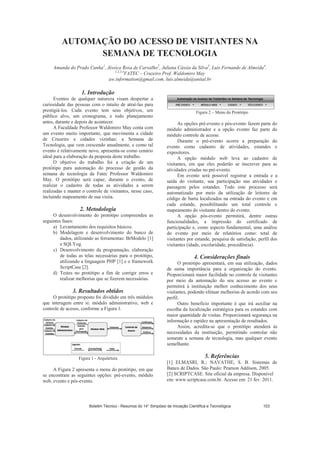 AUTOMAÇÃO DO ACESSO DE VISITANTES NA
SEMANA DE TECNOLOGIA
Amanda do Prado Cunha1
, Jéssica Rosa de Carvalho2
, Juliana Cássia da Silva3
, Luis Fernando de Almeida4
.
1,2,3,4
FATEC – Cruzeiro Prof. Waldomiro May
aw.information@gmail.com, luis.almeida@unital.br
1. Introdução
Eventos de qualquer natureza visam despertar a
curiosidade das pessoas com o intuito de atraí-las para
prestigiá-los. Cada evento tem seus objetivos, um
público alvo, um cronograma, e todo planejamento
antes, durante e depois de acontecer.
A Faculdade Professor Waldomiro May conta com
um evento muito importante, que movimenta a cidade
de Cruzeiro e cidades vizinhas: a Semana de
Tecnologia, que vem crescendo anualmente, e como tal
evento é relativamente novo, apresenta-se como cenário
ideal para a elaboração da proposta deste trabalho.
O objetivo do trabalho foi a criação de um
protótipo para automação do processo de gestão da
semana de tecnologia da Fatec Professor Waldomiro
May. O protótipo será capaz, durante o evento, de
realizar o cadastro de todas as atividades a serem
realizadas e manter o controle de visitantes, nesse caso,
incluindo mapeamento de sua visita.
2. Metodologia
O desenvolvimento do protótipo compreendeu as
seguintes fases:
a) Levantamento dos requisitos básicos.
b) Modelagem e desenvolvimento do banco de
dados, utilizando as ferramentas: BrModelo [1]
e SQLYog.
c) Desenvolvimento da programação, elaboração
de todas as telas necessárias para o protótipo,
utilizando a linguagem PHP [1] e o framework
ScriptCase [2].
d) Testes no protótipo a fim de corrigir erros e
realizar melhorias que se fizerem necessárias.
3. Resultados obtidos
O protótipo proposto foi dividido em três módulos
que interagem entre si: módulo administrativo, web e
controle de acesso, conforme a Figura 1.
Figura 1 - Arquitetura
A Figura 2 apresenta o menu do protótipo, em que
se encontram as seguintes opções: pré-evento, módulo
web, evento e pós-evento.
Figura 2 – Menu do Protótipo
As opções pré-evento e pós-evento fazem parte do
módulo administrador e a opção evento faz parte do
módulo controle de acesso.
Durante o pré-evento ocorre a preparação do
evento como cadastro de atividades, estandes e
expositores.
A opção módulo web leva ao cadastro de
visitantes, em que eles poderão se inscrever para as
atividades criadas no pré-evento.
Em evento será possível registrar a entrada e a
saída do visitante, sua participação nas atividades e
passagem pelos estandes. Todo este processo será
automatizado por meio da utilização de leitores de
código de barra localizados na entrada do evento e em
cada estande, possibilitando um total controle e
mapeamento do visitante dentro do evento.
A opção pós-evento permitirá, dentre outras
funcionalidades, a impressão do certificado de
participação e, como aspecto fundamental, uma análise
do evento por meio de relatórios como: total de
visitantes por estande, pesquisa de satisfação, perfil dos
visitantes (idade, escolaridade, procedência).
4. Considerações finais
O protótipo apresentará, em sua utilização, dados
de suma importância para a organização do evento.
Proporcionará maior facilidade no controle de visitantes
por meio da automação do seu acesso ao evento e
permitirá à instituição melhor conhecimento dos seus
visitantes, podendo efetuar melhorias de acordo com seu
perfil.
Outro beneficio importante é que irá auxiliar na
escolha da localização estratégica para os estandes com
maior quantidade de visitas. Proporcionará segurança na
informação e rapidez na apresentação de resultados.
Assim, acredita-se que o protótipo atenderá às
necessidades da instituição, permitindo controlar não
somente a semana de tecnologia, mas qualquer evento
semelhante.
5. Referências
[1] ELMASRI, R.; NAVATHE, S. B. Sistemas de
Banco de Dados. São Paulo: Pearson Addison, 2005.
[2] SCRIPTCASE. Site oficial da empresa. Disponível
em: www.scriptcase.com.br. Acesso em: 21 fev. 2011.
Boletim Técnico - Resumos do 14° Simpósio de Iniciação Científica e Tecnológica 103
 