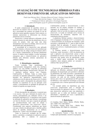 AVALIAÇÃO DE TECNOLOGIAS HÍBRIDAS PARA
DESENVOLVIMENTO DE APLICATIVOS MÓVEIS
Paulo Luan Mariano Silva¹, Ubirajara Moura de Freitas², Giuliano Araujo Bertoti³
¹, ³ Fatec São José dos Campos – Prof. Jessen Vidal
¹, ² Fundação de Ciências Aplicações e Tecnologias Espaciais
paulo.silva91@fatec.sp.gov.br, giuliano.bertoti@fatec.sp.gov.br
1. Introdução
O poder computacional de aparelhos móveis se
desenvolve de maneira veloz no sentido de que a cada
dia a necessidade dos usuários em relação ao uso de
aplicativos nestes aparelhos aumenta. Neste contexto, os
sistemas operacionais se diferenciam nas diversas
plataformas móveis existentes.
Desenvolver o mesmo aplicativo utilizando o kit de
desenvolvimento de cada uma das plataformas eleva os
custos do projeto, visto que cada uma delas
demandariam mais horas de trabalho, além da curva de
aprendizado para cada plataforma [1].
A necessidade de se desenvolver uma aplicação
híbrida é iminente, e diversos frameworks permitem que
uma mesma base de código consiga de maneira efetiva
ter o mesmo comportamento em diversas plataformas
móveis. O objetivo deste trabalho é avaliar tecnologias
emergentes para o desenvolvimento de aplicativos
híbridos para diferentes sistemas operacionais de
celulares e tablets.
2. Metodologia e materiais
Foram avaliadas duas metodologias de
desenvolvimento interoperável, sendo elas, interfaces
gráficas web com HTML5 associado ao PhoneGap
utilizando JQueryMobile, SenchaTouch2, JQTouch, JO
e interfaces gráficas nativas com Titanium,
CodeNameOne e MoSync. Todos os testes foram
realizados nos aparelhos Iphone3GS e GalaxyTab 10.1,
baseados nos aplicativos disponibilizados como
referência no site de cada um dos frameworks. O critério
escalar para medir o desempenho das aplicações foram
baseados na experiência de uso da aplicação como
usuário, e principalmente na agilidade da aplicação em
relação às respostas aos toques na tela.
3. Resultados
O bom desempenho das aplicações é essencial para
o seu sucesso, visto que a interação do usuário com o
sistema, principalmente nos ambientes móveis, é de
primordial importância [2]. A experiência como usuário
na utilização de aplicativos que utilizam a metodologia
web não foi eficiente, visto que a resposta da aplicação
foi consideravelmente mais lenta em relação à
aplicativos desenvolvidos com frameworks nativos.
Considerando estes aspectos, plataformas que fazem
com que o binário da aplicação gere a interface gráfica
nativa do aparelho, demonstram ser as melhores
alternativas, e serão o foco da avaliação à seguir.
Todos os frameworks avaliados são de código-
aberto, e permitem a compilação de aplicativos para as
plataformas IOS e Android. O framework
CodeNameOne permite o desenvolvimento e testes
baseados em seu próprio emulador de celulares, a
linguagem de programação é Java e a geração da
aplicação é feita no servidor da empresa que mantém o
framework, e só pode ser realizada com a licença de
desenvolvedor da ferramenta, adquirida com a
contribuição direta ao projeto.
A plataforma MoSync permite o desenvolvimento
com as linguagens JavaScript e C/C++, os recursos com
o desenvolvimento em JavaScript são limitados, sendo
necessário o aprendizado de C++ para se obter um bom
resultado final da aplicação. É possível mesclar o
projeto com webviews, visualizando projetos web dentro
da aplicação.
O Titanium permite o desenvolvimento com
JavaScript, sendo necessário o SDK da plataforma da
qual o aplicativo será desenvolvido. possui a maior
quantidade de recursos visuais nativos, além de não ser
necessária uma grande curva de aprendizado, sendo
assim a melhor opção encontrada. Os resultados
completos desta pesquisa podem ser acessados no
endereço http://goo.gl/IwACL.
4. Conclusões
Frameworks que permitem a interoperabilidade da
aplicação em diferentes ambientes móveis quebram
paradigmas de programação, pois permitem a abstração
de plataformas, não sendo necessário o aprendizado de
diferentes tecnologias e linguagens de programação
presentes em cada um dos sistemas operacionais
móveis, pois o foco é no aprendizado da API específica
da biblioteca e suas respectivas tecnologias, já que toda
a comunicação com o sistema operacional será realizada
por ela.
Um exemplo prático da importância que estes
frameworks proporcionam para o mercado de
desenvolvimento de aplicativos móveis é o IOS, pois
para desenvolver aplicativos para esta plataforma é
necessário que se tenha um hardware específico,
dificultando e impedindo por vezes o aprendizado e
desenvolvimento de aplicativos.
5. Referências
[1] Jonathan, Reid, JQuery Mobile. O'Reilly Media,
2011. ISBN: 978-1-449-30668-7.
[2] Gardner, Grigsby, Head First - Mobile Web.
O’Reilly Media, 2011 ISBN-10: 1449302661.
Agradecimentos
Às instituições Funcate e Fatec São José dos
Campos pela oportunidade e incentivo às pesquisas.
Boletim Técnico - Resumos do 14° Simpósio de Iniciação Científica e Tecnológica106
 