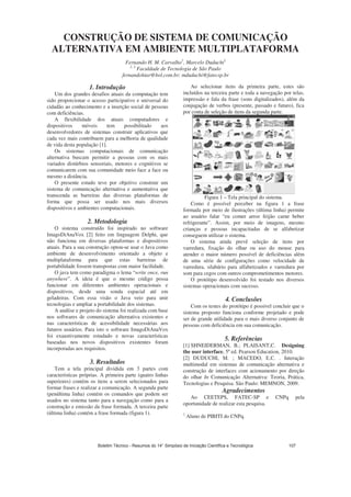 CONSTRUÇÃO DE SISTEMA DE COMUNICAÇÃO
ALTERNATIVA EM AMBIENTE MULTIPLATAFORMA
Fernando H. M. Carvalho1
, Marcelo Duduchi2
1, 2
Faculdade de Tecnologia de São Paulo
fernandohiar@bol.com.br; mduduchi@fatecsp.br
1. Introdução
Um dos grandes desafios atuais da computação tem
sido proporcionar o acesso participativo e universal do
cidadão ao conhecimento e a inserção social de pessoas
com deficiências.
A flexibilidade dos atuais computadores e
dispositivos móveis tem possibilitado aos
desenvolvedores de sistemas construir aplicativos que
cada vez mais contribuem para a melhoria de qualidade
de vida desta população [1].
Os sistemas computacionais de comunicação
alternativa buscam permitir a pessoas com os mais
variados distúrbios sensoriais, motores e cognitivos se
comunicarem com sua comunidade meio face a face ou
mesmo a distância.
O presente estudo teve por objetivo construir um
sistema de comunicação alternativa e aumentativa que
transcenda as barreiras das diversas plataformas de
forma que possa ser usado nos mais diversos
dispositivos e ambientes computacionais.
2. Metodologia
O sistema construído foi inspirado no software
ImagoDiAnaVox [2] feito em linguagem Delphi, que
não funciona em diversas plataformas e dispositivos
atuais. Para a sua construção optou-se usar o Java como
ambiente de desenvolvimento orientado a objeto e
multiplataforma para que estas barreiras de
portabilidade fossem transpostas com maior facilidade.
O java tem como paradigma o lema “write once, run
anywhere”. A ideia é que o mesmo código possa
funcionar em diferentes ambientes operacionais e
dispositivos, desde uma sonda espacial até em
geladeiras. Com essa visão o Java veio para unir
tecnologias e ampliar a portabilidade dos sistemas.
A análise e projeto do sistema foi realizada com base
nos softwares de comunicação alternativa existentes e
nas características de acessibilidade necessárias aos
futuros usuários. Para isto o software ImagoDiAnaVox
foi exaustivamente estudado e novas características
baseadas nos novos dispositivos existentes foram
incorporadas aos requisitos.
3. Resultados
Tem a tela principal dividida em 3 partes com
características próprias. A primeira parte (quatro linhas
superiores) contém os itens a serem selecionados para
formar frases e realizar a comunicação. A segunda parte
(penúltima linha) contém os comandos que podem ser
usados no sistema tanto para a navegação como para a
construção e emissão da frase formada. A terceira parte
(última linha) contém a frase formada (figura 1).
Ao selecionar itens da primeira parte, estes são
incluídos na terceira parte e toda a navegação por telas,
impressão e fala da frase (sons digitalizados), além da
conjugação de verbos (presente, passado e futuro), fica
por conta de seleção de itens da segunda parte.
Figura 1 – Tela principal do sistema.
Como é possível perceber na figura 1 a frase
formada por meio de ilustrações (última linha) permite
ao usuário falar “eu comer arroz feijão carne beber
refrigerante”. Assim, por meio de imagens, mesmo
crianças e pessoas incapacitadas de se alfabetizar
conseguem utilizar o sistema.
O sistema ainda prevê seleção de itens por
varredura, fixação do olhar ou uso do mouse para
atender o maior número possível de deficiências além
de uma série de configurações como velocidade de
varredura, silabário para alfabetizados e varredura por
som para cegos com outros comprometimentos motores.
O protótipo desenvolvido foi testado nos diversos
sistemas operacionais com sucesso.
4. Conclusões
Com os testes do protótipo é possível concluir que o
sistema proposto funciona conforme projetado e pode
ser de grande utilidade para o mais diverso conjunto de
pessoas com deficiência em sua comunicação.
5. Referências
[1] SHNEIDERMAN, B.; PLAISANT,C. Designing
the user interface, 5ª ed. Pearson Education, 2010.
[2] DUDUCHI, M. ; MACEDO, E.C. . Interação
multimodal em sistemas de comunicação alternativa e
construção de interfaces com acionamento por direção
do olhar In Comunicação Alternativa: Teoria, Prática,
Tecnologias e Pesquisa. São Paulo: MEMNON, 2009.
Agradecimentos
Ao CEETEPS, FATEC-SP e CNPq pela
oportunidade de realizar esta pesquisa.
1
Aluno de PIBITI do CNPq.
Boletim Técnico - Resumos do 14° Simpósio de Iniciação Científica e Tecnológica 107
 