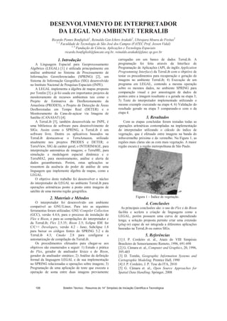 DESENVOLVIMENTO DE INTERPRETADOR
DA LEGAL NO AMBIENTE TERRALIB
Ricardo Pontes Bonfiglioli1
, Reinaldo Gen Ichiro Arakaki2
, Ubirajara Moura de Freitas3
1, 2
Faculdade de Tecnologia de São José dos Campos (FATEC Prof. Jessen Vidal)
1, 3
Fundação de Ciência, Aplicações e Tecnologia Espaciais
ricardo.bonfiglioli@funcate.org.br, reinaldo.arakaki@fatec.sp.gov.br
1. Introdução
A Linguagem Espacial para Geoprocessamento
Algébrico (LEGAL) [1] é utilizada principalmente em
análise ambiental no Sistema de Processamento de
Informações Georeferenciadas (SPRING) [2], um
Sistema de Informação Geográfica (SIG) desenvolvido
no Instituto Nacional de Pesquisas Espaciais (INPE).
A LEGAL implementa a álgebra de mapas proposta
por Tomlin [3] e já foi usada em importantes projetos de
monitoramento de recursos ambientais tais como o
Projeto de Estimativa do Desflorestamento da
Amazônia (PRODES), o Projeto de Detecção de Áreas
Desflorestadas em Tempo Real (DETER) e o
Monitoramento da Cana-de-açúcar via Imagens de
Satélite (CANASAT) [4].
A TerraLib [5], também desenvolvida no INPE, é
uma biblioteca de software para desenvolvimento de
SIGs. Assim como o SPRING, a TerraLib é um
software livre. Dentre os aplicativos baseados na
TerraLib destacam-se o TerraAmazon, utilizado
atualmente nos projetos PRODES e DETER; o
TerraView, SIG de caráter geral; o INTERIMAGE, para
interpretação automática de imagens; o TerraME, para
simulação e modelagem espacial dinâmica e o
TerraMA2, para monitoramento, análise e alerta de
dados geoambientais. Porém, estas aplicações se
ressentem da ausência do poder de análise de uma
linguagem que implemente álgebra de mapas, como a
LEGAL.
O objetivo deste trabalho foi desenvolver o núcleo
do interpretador da LEGAL no ambiente TerraLib para
operações aritméticas ponto a ponto entre imagens de
satélite de uma mesma região geográfica.
2. Materiais e Métodos
O interpretador foi desenvolvido em ambiente
compatível ao GNU/Linux. Para isto as seguintes
ferramentas foram utilizadas: GNU Compiler Collection
(GCC), versão 4.4.6, para o processo de instalação do
Flex e Bison, e para as compilações do interpretador e
da TerraLib; Flex 2.5.35; Bison 2.5; Eclipse IDE for
C/C++ Developers, versão 4.2 - Juno; Subclipse 1.8
para baixar os códigos fontes do SPRING 5.2 e da
TerraLib 4.3; Cmake 2.8 para configurar a
automatização de compilação da TerraLib.
Os procedimentos efetuados para chegar-se aos
objetivos são enumerados a seguir: 1) Estudo e prática
do Flex, gerador de analisador léxico e do Bison,
gerador de analisador sintático; 2) Análise da definição
formal da linguagem LEGAL e de sua implementação
no SPRING relacionadas a operações sobre imagens; 3)
Programação de uma aplicação de teste que executa a
operação de soma entre duas imagens previamente
carregadas em um banco de dados TerraLib. A
programação foi feita através da Interface de
Programação de Aplicações (API, do inglês Application
Programming Interface) da TerraLib com o objetivo de
testar os procedimentos para recuperação e geração de
imagens no ambiente TerraLib; 4) Execução de um
programa em LEGAL, contendo a mesma operação
sobre os mesmos dados, no ambiente SPRING para
comparação visual e por amostragem de dados de
pontos entre a imagem resultante e a gerada na etapa 3;
5) Teste do interpretador implementado utilizando o
mesmo exemplo executado na etapa 4; 6) Validação do
resultado gerado na etapa 5 comparando-o com o da
etapa 4.
3. Resultados
Com as etapas concluídas foram testadas todas as
operações aritméticas contempladas na implementação
do interpretador utilizando o cálculo do índice de
vegetação, que é efetuado entre imagens na banda do
infravermelho próximo e do vermelho. Na Figura 1, as
regiões mais claras são as com mais vegetação. A maior
região escura é a região metropolitana de São Paulo.
Figura 1 – Índice de vegetação.
4. Conclusões
As principais conclusões são: o uso do Flex e do Bison
facilita e acelera a criação de linguagens como a
LEGAL, porém possuem uma curva de aprendizado
longa; a solução proposta permite criar uma extensão
(plug-in) capaz de ser integrada a diferentes aplicações
baseadas na TerraLib ou outros SIGs.
5. Referências
[1] J. P. Cordeiro et. al., Anais do VIII Simpósio
Brasileiro de Sensoriamento Remoto, 1996, 691-698
[2] G. Câmara et. al., Computer and Graphics, 20, 1996,
395-403
[3] D. Tomlin, Geographic Information Systems and
Cartographic Modeling. Prentice Hall, 1990
[4] J. P. Cordeiro, J. P. Tese do ITA, 2010
[5] G. Câmara et. al., Open Source Approaches for
Spatial Data Handling. Springer, 2008
Boletim Técnico - Resumos do 14° Simpósio de Iniciação Científica e Tecnológica108
 