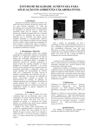 ESTUDO DE REALIDADE AUMENTADA PARA
APLICAÇÃO EM AMBIENTES COLABORATIVOS.
Amanda Martins Nacas1
, Celso Setsuo Kurashima2
.
1,2
Universidade Federal do ABC
{amandanacas@gmail.com, celso.kurashima@ufabc.edu.br}
1. Introdução
Aplicações de ambientes colaborativos remotos vêm
sendo um tema de pesquisa relevante nos últimos anos,
nas mais diversas aplicações [1]. Uma das
possibilidades são as teleconferências imersivas dotadas
de capacidades de interação entre os conferencistas
permitindo amplo grau de realismo. Além disso,
sistemas de realidade aumentada (RA) tem o potencial
de contribuir nas interações das pessoas com os
ambientes que se encontram. Para alguns autores,
realidade aumentada é o enriquecimento visual do
ambiente e uma melhoria do mundo real com inserção
de texto e objetos virtuais gerados por computador [2].
Nesse contexto, o objetivo deste artigo é investigar o
uso da realidade aumentada para aplicações interativas
em ambientes colaborativos remotos.
2. Metodologia e Materiais
Um sistema colaborativo remoto com realidade
aumentada foi implementado baseado na metodologia
SACRA [3]. A aplicação escolhida foi um Jogo de
Damas com visualização tridimensional, devido sua
simplicidade na modelagem gráfica, e facilidade de
demonstrar conceitos de interação colaborativa. O
projeto consiste das seguintes atividades: (i) Estudo
detalhado da ferramenta ARToolKit e do sistema
SACRA, que foi utilizado devido ao grande número de
ferramentas direcionadas à colaboração remota; (ii)
Estudo detalhado das funcionalidades do SACRA,
sendo elas o cadastramento de pontos, técnicas de
interação, funcionalidade dos marcadores de ação e
autoria colaborativa; (iii) Processo de calibração da
câmera, passo-a-passo, utilizada no projeto; (iv)
Desenvolvimento de protótipo da aplicação em
realidade aumentada com a modelagem 3D realizada no
software Blender 3D; (v) Análise e os testes de
desempenho do protótipo em condições de rede local de
computadores quanto ao aspecto colaborativo de
realidade aumentada.
3. Resultados
Experimentos com o Jogo de Damas RA foram
conduzidos dentro de um laboratório, onde os dois
computadores do projeto ficaram próximos entre si e
conectados na mesma rede local. Com isso, as
operações do sistema e a observação das reações
puderam ser realizadas pela mesma pessoa operando
simultaneamente os dois computadores.
Modelos 3D virtuais foram desenvolvidas em
software de computação gráfica e inseridas no sistema
do Jogo de Damas RA. Estes modelos 3D são o
tabuleiro do jogo e as peças, sendo na cor azul para o
usuário do local 1 e na cor de rosa para o usuário do
local 2. O sistema desenvolvido está apresentado na
Figura 1.
Figura 1: Foto do sistema desenvolvido em operação
Para a análise do desempenho em rede a
metodologia foi medir a largura de banda da rede com e
sem a utilização do sistema SACRA. Conectou-se os
dois computadores diretamente numa rede local.
Obtivemos, em média, uma largura de banda liquida
ocupada pelo nosso programa SACRA em operação de
apenas 3,6% maior do que a largura de banda do
computador sem executar nenhuma operação.
4. Conclusões
A aplicação desenvolvida demonstra a utilização de
todos os recursos presentes na ferramenta de realidade
aumentada, mostrando que é possível utilizá-la como
um sistema de colaboração remota.
Demonstrou-se também a viabilidade do ambiente
colaborativo remoto em realidade aumentada através de
gráficos de largura de banda medidos. A análise desses
gráficos mostrou que é necessária apenas uma largura
de banda pequena da rede local para incluir aplicações
interativas com realidade aumentada em ambientes
colaborativos remotos.
5. Referências
[1]Dainese, C.A.; Garbin, T.R.; Kirner, C. “Ambientes
Colaborativos Educacionais com Realidade
Aumentada.” In: XVIII Simpósio Brasileiro de
Informática na Educação. São Paulo: SBC, 2007. p.01-
20.
[2]Insley, S. “Obstacles to General Purpose Augmented
Reality.” Disponível em: http://islab.oregonstate.edu/
koc/ece399/f03/final/insley2.pdf, acesso em 15.05.10.
[3] “Funcionamento e Utilização do Sistema de Autoria
Colaborativa com Realidade Aumentada – SACRA.”
Disponível em: http://www.ckirner.com/sacra/,
acesso em 15.07.12.
Agradecimentos
Este trabalho foi financiado pelo Programa de
Iniciação Científica da UFABC (PIC/UFABC).
Boletim Técnico - Resumos do 14° Simpósio de Iniciação Científica e Tecnológica110
 