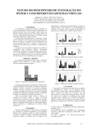 ESTUDO DO DESEMPENHO DE INTEGRAÇÃO DO
HYPER-V COM DIFERENTES SISTEMAS VIRTUAIS
Raphael S. A. Ramos1
, Murilo da S. Dantas1,2
1
FATEC São José dos Campos - Prof. Jessen Vidal
2
Instituto Nacional de Pesquisas Espaciais (INPE)
saponeis@gmail.com, murilo.dantas@fatec.sp.gov.br
1. Introdução
A virtualização é a técnica que permite a instalação e a
execução simultânea de diferentes sistemas operacionais num
mesmo hardware físico. Cada máquina virtual oferece um
ambiente completo parecido com uma máquina física [1].
Com isso, cada máquina virtual pode ter seu próprio sistema
operacional, aplicativos e serviços de rede.
Existem várias ferramentas para a virtualização: Virtual
Box™, VMWare™, Xen™, Qemu, Boot Camp, Microsoft™
Virtual PC, Hyper-V e Parallels [2]. Uma ferramenta muito
útil em sistemas Microsoft™ é o Hyper-V. Trata-se de um
software de gerenciamento para ambiente de virtualização de
servidores.
Este artigo tem como objetivo apresentar uma análise de
desempenho entre diferentes sistemas operacionais
virtualizados via Hyper-V no mesmo hardware, para atestar se
ele é ou não imparcial em termos de diferentes sistemas
operacionais virtualizados. Para isso, foi usado um software de
benchmark que serviu como parâmetro para a pesquisa.
2. Materiais e Métodos
Os sistemas operacionais utilizados foram o Microsoft
Windows™
Server 2008 R2 e o Linux Debian 6 reais e
virtuais, conforme esquema na Figura 1.
Figura 1 – Ilustração da configuração do experimento
Em cada uma das máquinas foi instalado o software EPCC
Grande Benchmark [3] para análise das mesmas, baseada nos
seguintes critérios: execução de operações aritméticas;
atribuição de variável; casting de variáveis; criação de objetos
e vetores; operações gerais de loop; execução de operações
matemáticas da biblioteca; chamada de método e serialização
de objetos. As medidas são em função de operações/s.
Além das operações básicas acima, o software de
benchmark tem outras funções: a análise de Fourier
(coeficientes/s); fatoração de números (Mflops/s); relaxação
sucessiva (iterações/s); ordenação de dados com Heapsort
(itens/s); Criptografia IDEA (Kbyte/s); transformada rápida de
Fourier (amostras/s) e multiplicação de matrizes Sparse
(iterações/s).
3. Resultados
Diante do cenário descrito na seção anterior, a ferramenta
foi executada nos diferentes ambientes em dez medições
distintas. Foi-se calculada a média das variáveis disponíveis.
Na Figura 2 é possível visualizar os resultados das operações
básicas em ambos os sistemas reais; na Figura 3 são
apresentados os resultados das operações básicas em ambos os
sistemas virtuais; já nas Figuras 4 e 5 são apresentados os
resultados das funções mais avançadas da ferramenta de
análise para os sistemas reais e virtuais, respectivamente.
Figura 2 – Médias para Operações Básicas (real)
Figura 3 – Médias para Operações Básicas (virtual)
Figura 4 – Médias para Funções Avançadas (real)
Figura 5 – Médias para Funções Avançadas (virtual)
4. Conclusão
Como pode ser visualizado nas figuras acima, os padrões
de variabilidade da análise com as operações básicas
praticamente é o mesmo entre as máquinas Windows e Linux
(real e virtual). Isso indica que o Hyper-V não está
influenciando a execução dessas operações. Porém, o mesmo
não ocorre com o padrão de variabilidade das funções
avançadas entre as máquinas real e virtual: no Windows o
padrão é o mesmo, mas no Linux há um cenário de menor
desempenho, sugerindo uma interferência negativa do Hyper-
V.
5. Referências
[1] SILVA, R.F da. Virtualização de Sistemas Operacionais,
Petrópolis, 2007.
[2] LAUREANO, M.A.P.; MAZIERO, C.A. Virtualização:
Conceitos e Aplicações em Segurança. Editora SBC – Porto
Alegre, 2008.
[3] EPCC. Disponível em: http://www.epcc.ed.ac.uk/.
Acessado em: jul/12.
Boletim Técnico - Resumos do 14° Simpósio de Iniciação Científica e Tecnológica 111
 