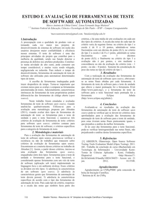 ESTUDO E AVALIAÇÃO DE FERRAMENTAS DE TESTE
DE SOFTWARE AUTOMATIZADAS
Marco Antônio de Ulhôa Cintra1
, Lineu Fernando Stege Mialaret2
1, 2
Instituto Federal de Educação, Ciência e Tecnologia de São Paulo – IFSP – Campus Caraguatatuba
¹marcoantoniocintra@gmail.com, ²lmialaret@ifsp.edu.br
1.Introdução
A preocupação com a qualidade do produto vem se
tornando cada vez maior nos projetos de
desenvolvimento de sistemas de software em razão dos
usuários desejarem maior confiabilidade e eficiência
nesses sistemas. O teste de software é uma das
principais atividades do projeto que contribui para a
melhoria da qualidade, sendo sua função detectar a
presença de defeitos nos artefatos produzidos. Constitui-
se numa atividade de alto custo, pode consumir um
tempo considerável, e muitas vezes sendo relegada,
negligenciada ou reduzida. Para reduzir o tempo de
desenvolvimento, ferramentas de automação de teste de
software são utilizadas para automatizar determinados
tipos de testes.
A escolha de ferramentas inadequadas pode
trazer desperdício de tempo. Torna-se importante que
existam meios para se avaliar e comparar as ferramentas
automatizadas de testes. Adicionalmente, características
intrínsecas de ferramentas de teste proprietárias podem
diferenciá-las das ferramentas de código aberto (open
source).
Neste trabalho foram estudadas e avaliadas
ferramentas de teste de software open source, visando
analisá-las qualitativamente. Utilizou-se para a
avaliação uma metodologia proposta por Abiodun
(2011), visando avaliar dois tipos de ferramentas de
automação de teste: as ferramentas para o teste de
unidade e para o teste funcional, e usaram-se três
critérios de avaliação de ferramentas de teste: critérios
para software open source; critérios comuns para
ferramentas de teste de software; e critérios específicos
para a categoria de ferramenta de teste.
2. Metodologia e materiais
Para a avaliação das ferramentas de automação de
teste de software open source, precisou-se verificar a
existência ou não de trabalhos que tratassem sobre
critérios de avaliação de ferramentas open source.
Encontraram-se a maioria desses critérios no trabalho de
Abiodun [1]. Assim, a partir desses critérios, iniciou-se
uma avaliação das ferramentas open source,
enquadradas entre dois tipos: ferramentas para o teste de
unidade e ferramentas para o teste funcional, e
considerando apenas ferramentas com um viés de teste
de software (aplicação sob teste) implementado na
linguagem Java e em ambiente desktop. Esses critérios
se dividem em três tipos: 1) aderência às características
de um software open source; 2) aderência às
características gerais que ferramentas de automação de
teste devem possuir; 3) aderência às características
específicas de acordo com o tipo das ferramentas de
automação de teste. Para cada tipo de critério, respeitou-
se a escala das notas que também fazia parte dos
critérios, e há uma média de sete avaliações em cada um
dos tipos de critérios. A escala das notas de cada tipo de
critério varia da seguinte forma: no critério do tipo 1 a
escala é de 0 a 10 pontos, admitindo-se notas
fracionárias com um décimo de ponto (0,1); no critério
do tipo 2 a escala é de 0 a 1 ponto, admitindo-se notas
fracionárias com 5 décimos
de ponto (0,5); e finalmente no critério do tipo 3 a
avaliação não é por pontos, e sim mediante a
concordância ou não da avaliação do critério (sim - 1
ponto - ou não – 0 ponto). Somente há consideração de
peso das notas no tipo de critério do tipo 1.
3. Resultados
Com a realização da avaliação das ferramentas de
automação de teste de software open source, obtiveram-
se as notas finais obtidas por cada ferramenta. A
ferramenta de teste de software para o teste de unidade
que obteve a maior pontuação foi a ferramenta JUnit
(http://www.junit.org/), e a ferramenta de teste de
software para o teste funcional mais pontuada foi a
ferramenta Eclipse Jubula
(http://www.eclipse.org/jubula/).
4. Conclusões
Avaliando-se os resultados da avaliação das
ferramentas de automação de teste de software open
source pode-se verificar que se devem ter critérios mais
aprofundados para a avaliação das ferramentas de
automação de teste de software para o teste de unidade,
pois estas tiveram notas finais praticamente iguais, o
que prejudica a análise da melhor ferramenta.
Já no caso das ferramentas para o teste funcional,
pode-se verificar heterogeneidade nas notas finais, não
prejudicando a análise destas ferramentas específicas.
5. Referências
[1] ABIODUN, Olanrewaju. Open Source Software
Testing Tools Evaluation Model (Open Testing). 2011.
44f.. Trabalho de conclusão de curso (Bacharelado em
Tecnologia da Informação) – Universidade Kemi-
Tornio de Ciências Aplicadas - Kemi, Finlândia.
Disponível em: http://theseus17-
kk.lib.helsinki.fi/handle/10024/30455 Acesso em: 21
jun. 2012, 18:19:00.
Agradecimentos
Agradecimento ao CNPq/PIBIC pela concessão de
bolsa de Iniciação Científica.
1
Bolsista de IC do CNPq
Boletim Técnico - Resumos do 14° Simpósio de Iniciação Científica e Tecnológica112
 