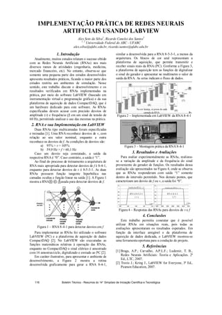 IMPLEMENTAÇÃO PRÁTICA DE REDES NEURAIS
ARTIFICIAIS USANDO LABVIEW
Alex Soto da Silva1
, Ricardo Caneloi dos Santos2
1, 2
Universidade Federal do ABC - UFABC
alex.silva@ufabc.edu.br, ricardo.santos@ufabc.edu.br
1. Introdução
Atualmente, muitos estudos relatam o sucesso obtido
com as Redes Neurais Artificiais (RNAs) nos mais
diversos ramos de atividades (engenharia, medicina,
mercado financeiro, etc). No entanto, observa-se que
somente uma pequena parte dos estudos desenvolvidos
apresenta resultados práticos, ficando a maior parte dos
estudos restrita aos ambientes de simulação. Nesse
sentido, este trabalho discute o desenvolvimento e os
resultados verificados em RNAs implementadas na
prática, por meio do software LabVIEW (baseado em
instrumentação virtual e programação gráfica) e da sua
plataforma de aquisição de dados CompactDAQ, que é
um hardware dedicado para este software. As RNAs
especificadas devem acusar com precisão desvios de
amplitude (v) e frequência (f) em um sinal de tensão de
60 Hz, permitindo analisar o uso das mesmas na prática.
2. RNA e sua Implementação em LabVIEW
Duas RNAs tipo multicamadas foram especificadas
e treinadas [1]. Uma RNA reconhece desvios de v, com
relação ao seu valor nominal, enquanto a outra
reconhece os desvios de f. As condições de desvios são:
a) 95%  v  105%
b) 59,9 Hz  f  60,1 Hz
Caso um desvio seja constatado, a saída da
respectiva RNA é “0”. Caso contrário, a saída é “1”.
Ao final do processo de treinamento a arquitetura de
RNA mais apropriada para detectar desvios de f é 8-4-1,
enquanto para detectar desvios de v é 8-5-3-1. As duas
RNAs possuem função tangente hiperbólica nas
camadas ocultas e função linear na saída [1]. A Figura 1
mostra a RNA 8 - 4 - 1 usada para detectar desvios de f.
Figura 1 – RNA 8-4-1 para detectar desvios em f
Para implementar as RNAs foi utilizado o software
LabVIEW (PC) e a plataforma de aquisição de dados
CompactDAQ [2]. No LabVIEW são executadas as
funções matemáticas relativas à operação das RNAs,
enquanto no CompactDAQ o sinal elétrico é amostrado
com 16 amostras/ciclo, digitalizado e enviado ao PC [2].
Em caráter ilustrativo, para apresentar o ambiente de
desenvolvimento, a Figura 2 mostra a rotina
desenvolvida graficamente para gerar a RNA 8-4-1,
similar a desenvolvida para a RNA 8-5-3-1, a menos da
arquitetura. Os blocos de cor azul representam a
plataforma de aquisição, que permite transmitir e
receber sinais reais da RNA (PC). Conforme a Figura 3,
a plataforma de aquisição tem as funções de digitalizar
o sinal do gerador e apresentar no multímetro o valor de
saída da RNA. As setas indicam o fluxo de dados.
Figura 2 – Implementada em LabVIEW da RNA 8-4-1
Figura 3 – Montagem prática da RNA 8-4-1
3. Resultados e Avaliações
Para avaliar experimentalmente as RNAs, realizou-
se a variação da amplitude e da frequência do sinal
proveniente do gerador de funções. Os resultados dessa
avaliação são apresentados na Figura 4, onde se observa
que as RNAs responderam com saída “1” somente
dentro do intervalo permitido. Nos demais pontos, que
caracterizam um desvio de f ou v, a saída foi “0”.
Figura 4 – Respostas das RNAs para desvios de v e f
4. Conclusões
Este trabalho permitiu constatar que é possível
utilizar RNAs em situações reais, pois todas as
avaliações apresentaram os resultados esperados. Em
função da interface amigável e da plataforma de
aquisição de dados dedicada, o LabVIEW mostrou-se
uma ferramentaoportuna para a condução do projeto.
5. Referências
[1] Braga, A.P.; Carvalho, A.P.L.F.; Ludemir, T. B.,
Redes Neurais Artificiais: Teoria e Aplicações. 2ª
Ed., LTC, 2007.
[2] Travis J.; Kring J., LabVIEW for Everyone, 3ª Ed.,
Pearson Education, 2007.
Na cor laranja, os pesos de cada
camada da RNA.
RNA 8-5-3-1
( v )
RNA 8-4-1
( f )
Gerador de
função
CompactDAQ
Multímetro com
a saída da RNA
PC executando o
LabVIEW
Saída da RNA = 1 Saída da RNA = 1
f (Hz)v (pu)
(8)
(4)
(1)
Boletim Técnico - Resumos do 14° Simpósio de Iniciação Científica e Tecnológica116
 
