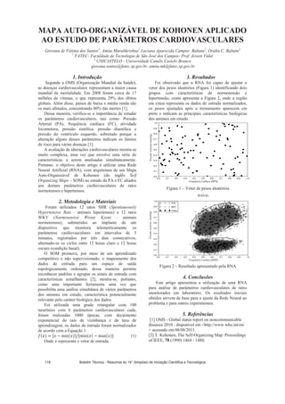 MAPA AUTO-ORGANIZÁVEL DE KOHONEN APLICADO
AO ESTUDO DE PARÂMETROS CARDIOVASCULARES
Giovana de Fátima dos Santos1
, Amita Muralikrishna1
Luciana Aparecida Campos Baltatu2
, Ovidiu C. Baltatu2
1
FATEC- Faculdade de Tecnologia de São José dos Campos- Prof. Jessen Vidal
2
UNICASTELO - Universidade Camilo Castelo Branco
giovana.santos@fatec.sp.gov.br, amita.mk@fatec.sp.gov.br
1. Introdução
Segundo a OMS (Organização Mundial da Saúde),
as doenças cardiovasculares representam a maior causa
mundial de mortalidade. Em 2008 foram cerca de 17
milhões de vítimas, o que representa 29% dos óbitos
globais. Além disso, países de baixa e média renda são
os mais afetados, concentrando 80% das mortes [1].
Dessa maneira, verifica-se a importância de estudar
os parâmetros cardiovasculares, tais como: Pressão
Arterial (PA), frequência cardíaca (FC), atividade
locomotora, pressão sistólica, pressão diastólica e
pressão do ventrículo esquerdo, sobretudo porque a
alteração alguns desses parâmetros indicam os fatores
de risco para várias doenças [1].
A avaliação de alterações cardiovasculares mostra-se
muito complexa, uma vez que envolve uma série de
características a serem analisadas simultaneamente.
Portanto, o objetivo deste artigo é utilizar uma Rede
Neural Artificial (RNA), com arquitetura de um Mapa
Auto-Organizável de Kohonen (do inglês Self
Organizing Maps – SOM) no estudo da PA e FC aliados
aos demais parâmetros cardiovasculares de ratos
normotensos e hipertensos.
2. Metodologia e Materiais
Foram utilizados 12 ratos SHR (Spontaneously
Hypertensive Rats - animais hipertensos) e 12 ratos
WKY (Normotensive Wistar Kyoto - animais
normotensos), submetidos ao implante de um
dispositivo que monitora telemetricamente os
parâmetros cardiovasculares em intervalos de 5
minutos, registrados por três dias consecutivos,
alternado-se os ciclos entre 12 horas claro e 12 horas
escuro (condição basal).
O SOM promove, por meio de um aprendizado
competitivo e não supervisionado, o mapeamento dos
dados de entrada para um espaço de saída
topologicamente ordenado, dessa maneira permite
reconhecer padrões e agrupar os sinais de entrada com
características semelhantes [2], mostra-se, portanto,
como uma importante ferramenta uma vez que
possibilita uma análise simultânea de vários parâmetros
dos animais em estudo, característica potencialmente
relevante pelo caráter biológico dos dados.
Foi utilizada uma grade retangular com 100
neurônios com 6 parâmetros cardiovasculares cada,
foram realizadas 1000 épocas, com decaimento
exponencial do raio de vizinhança e da taxa de
aprendizagem, os dados de entrada foram normalizados
de acordo com a Equação 1.
(1)
Onde representa o vetor de entrada.
3. Resultados
Foi observado que a RNA foi capaz de ajustar o
vetor dos pesos aleatórios (Figura 1) identificando dois
grupos com características de normotensão e
hipertensão, como apresenta a Figura 2, onde a região
em cinza representa os dados de entrada normalizados,
os pesos ajustados após o treinamento aparecem em
preto e indicam as principais características biológicas
dos animais em estudo.
Figura 1 – Vetor de pesos aleatórios
Figura 2 – Resultado apresentado pela RNA
4. Conclusões
Este artigo apresentou a utilização de uma RNA
para análise de parâmetros cardiovasculares de ratos
monitorados em laboratório. Os resultados iniciais
obtidos servem de base para o ajuste da Rede Neural ao
problema e para outros experimentos.
5. Referências
[1] OMS - Global status report on noncommunicable
diseases 2010 - disponível em http://www.who.int/en/
 acessado em 08/08/2011.
[2] T. Kohonen, The Self-Organizing Map. Proceedings
of IEEE, 78 (1990) 1464 - 1480.
BASAL
PressãoArterial(mmHg)PressãoArterial(mmHg)
Frequência Cardíaca (BPM)
Frequência Cardíaca (BPM)
Boletim Técnico - Resumos do 14° Simpósio de Iniciação Científica e Tecnológica118
 