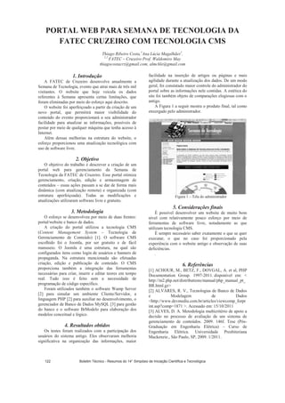 PORTAL WEB PARA SEMANA DE TECNOLOGIA DA
FATEC CRUZEIRO COM TECNOLOGIA CMS
Thiago Ribeiro Costa,1
Ana Lúcia Magalhães2
.
1,2
FATEC – Cruzeiro Prof. Waldomiro May
thiagocostacrz@gmail.com, almchle@gmail.com
1. Introdução
A FATEC de Cruzeiro desenvolve anualmente a
Semana de Tecnologia, evento que atrai mais de três mil
visitantes. O website que hoje veicula os dados
referentes à Semana apresenta certas limitações, que
foram eliminadas por meio do esforço aqui descrito.
O website foi aperfeiçoado a partir da criação de um
novo portal, que permitirá maior visibilidade do
conteúdo do evento proporcionará a seu administrador
facilidade para atualizar as informações, possíveis de
postar por meio de qualquer máquina que tenha acesso à
Internet.
Além dessas melhorias na estrutura do website, o
esforço proporcionou uma atualização tecnológica com
uso de software livre.
2. Objetivo
O objetivo do trabalho é descrever a criação de um
portal web para gerenciamento da Semana de
Tecnologia da FATEC de Cruzeiro. Esse portal otimiza
gerenciamento, criação, edição e armazenagem de
conteúdos – essas ações passam a se dar de forma mais
dinâmica (com atualização remota) e organizada (com
estrutura aperfeiçoada). Todas as modificações e
atualizações utilizaram software livre e gratuito.
3. Metodologia
O esforço se desenvolveu por meio de duas frentes:
portal/website e banco de dados.
A criação do portal utilizou a tecnologia CMS
(Content Management System – Tecnologia de
Gerenciamento de Conteúdo) [1]. O software CMS
escolhido foi o Joomla, por ser gratuito e de fácil
manuseio. O Joomla é uma estrutura, na qual são
configurados itens como login de usuários e banners de
propaganda. Na estrutura mencionada são efetuadas
criação, edição e publicação de conteúdo. O CMS
proporciona também a integração das ferramentas
necessárias para criar, inserir e editar teores em tempo
real. Tudo isso é feito sem a necessidade de
programação de código específico.
Foram utilizados também o software Wamp Server
[2] para simular um ambiente Cliente/Servidor, a
linguagem PHP [2] para auxiliar no desenvolvimento, o
gerenciador de Banco de Dados MySQL [3] para gestão
do banco e o software BrModelo para elaboração dos
modelos conceitual e lógico.
4. Resultados obtidos
Os testes foram realizados com a participação dos
usuários do sistema antigo. Eles observaram melhoria
significativa na organização das informações, maior
facilidade na inserção de artigos ou páginas e mais
agilidade durante a atualização dos dados. De um modo
geral, foi constatado maior controle do administrador do
portal sobre as informações nele contidas. A estética do
site foi também objeto de comparações elogiosas com o
antigo.
A Figura 1 a seguir mostra o produto final, tal como
enxergado pelo administrador.
Figura 1 – Tela do administrador
5. Considerações finais
É possível desenvolver um website de muito bom
nível com relativamente pouco esforço por meio de
ferramentas de software livre, notadamente as que
utilizam tecnologia CMS.
É sempre necessário saber exatamente o que se quer
executar, o que no caso foi proporcionado pela
experiência com o website antigo e observação de suas
deficiências.
.
6. Referências
[1] ACHOUR, M., BETZ, F., DOVGAL, A. et al, PHP
Documentation Group. 1997-2011. disponível em: 
http://in2.php.net/distributions/manual/php_manual_pt_
BR.html.gz
[2] ALVARES, R. V., Tecnologias de Banco de Dados
e Modelagem de Dados
http://www.devmedia.com.br/articles/viewcomp_forpr
int.asp?comp=1871 . Acessado em: 15/10/2011
[3] ALVES, D. A. Metodologia multicritério de apoio a
decisão no processo de avaliação de um sistema de
gerenciamento de conteúdos. 2009. 146f. Tese (Pós-
Graduação em Engenharia Elétrica) – Curso de
Engenharia Elétrica. Universidade Presbiteriana
Mackenzie., São Paulo, SP, 2009. 1/2011.
Boletim Técnico - Resumos do 14° Simpósio de Iniciação Científica e Tecnológica122
 