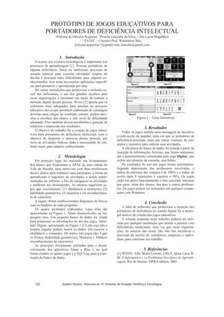PROTÓTIPO DE JOGOS EDUCATIVOS PARA
PORTADORES DE DEFICIÊNCIA INTELECTUAL
¹Polyana de Oliveira Nogueira, ¹Priscila Grazielle da Silva, ¹ Ana Lúcia Magalhães
¹ FATEC – Cruzeiro Prof. Waldomiro May
polyana.nogueira17@gmail.com, almchle@gmail.com
1. Introdução
O acesso aos recursos tecnológicos é importante nos
processos de aprendizagem [1]. Pessoas portadoras de
alguma deficiência, física ou intelectual, precisam de
atenção especial para executar atividades simples do
dia-dia e possuem mais dificuldades para adquirir co-
nhecimentos. Isso torna necessárias aplicações específi-
cas para promover o aprendizado por elas.
Há várias instituições que promovem a inclusão so-
cial dos deficientes, e um dos grandes desafios para
essas organizações é encontrar um modo de realizar a
inclusão digital dessas pessoas. Weiss [1] aponta que os
softwares mais adequados para auxiliar no processo
educativo são os que permitem elaboração de estratégias
diversas para chegar ao resultado correto, pedem deci-
sões e escolhas dos alunos e têm nível de dificuldade
adequado. Eles também devem possibilitar a geração de
relatórios e impressão dos resultados.
O objetivo do trabalho foi a criação de jogos educa-
tivos para portadores de deficiência intelectual, com o
objetivo de despertar o interesse dessas pessoas, por
meio de atividades lúdicas, dada a necessidade de estí-
mulo maior para adquirir conhecimento.
2. Metodologia
Em primeiro lugar foi realizado um levantamento
dos alunos que frequentam a APAE de uma cidade do
Vale do Paraíba, uma entrevista com duas professoras
desses alunos para conhecer suas patologias, a forma de
aprendizado e sugestões de atividades a serem imple-
mentadas no software a fim de enriquecer as atividades
e melhorar seu desempenho. As mestras sugeriram jo-
gos que exercitassem: (1) obediência a instruções; (2)
habilidade geométrica; (3) memória e (4) reconhecimen-
to de caracteres.
A seguir, foram confeccionados diagramas de blocos
com os módulos de cada programa.
Os quatro protótipos elaborados, cujas telas são
apresentadas na Figura 1, foram desenvolvidos na lin-
guagem Java. Um pequeno banco de dados foi criado
para armazenar as informações de um dos jogos, intitu-
lado Digitar, apresentado na Figura 1 (C), em cuja tela o
próprio jogador poderá inserir os dados. Ele exercita a
obediência a comandos. Os outros três jogos são: Ligar
os Pontos (habilidade geométrica), Memória e Alfabeto
(reconhecimento de caracteres).
As principais ferramentas utilizadas para o desen-
volvimento dos aplicativos foram o Blue J, no qual
foram criados os quatro jogos e o SQLYog, para a cons-
trução do banco de dados.
Figura 1 – Telas Interativas
3. Resultados
Todos os jogos emitem uma mensagem de incentivo
a cada acerto do jogador, uma vez que os portadores de
deficiência precisam, mais que outras crianças, de estí-
mulos e incentivo para realizar suas atividades.
A eficiência do banco de dados foi testada a partir da
inserção de informações fictícias, que foram armazena-
das e posteriormente consultadas pelo jogo Digitar, que
exibiu um relatório da consulta, sem falhas.
Os resultados do uso dos jogos foram satisfatórios.
Segundo depoimento das professoras envolvidas, o
índice de interesse das crianças é de 100% e o índice de
acerto após 5 repetições é superior a 90%. Os jogos
estão em pleno funcionamento e têm suscitado interesse
por parte, além dos alunos, dos pais e outros professo-
res. Os jogos podem ser instalados em qualquer compu-
tador com Windows.
4. Conclusão
A falta de softwares que promovam a inserção dos
portadores de deficiência no mundo digital foi o princi-
pal motivo da criação dos jogos educativos.
A solução proposta neste trabalho poderia ser utili-
zada por qualquer instituição que atenda a pessoas com
deficiências intelectuais, uma vez que essas organiza-
ções, na maioria das vezes, não têm fins lucrativos e
precisam de auxílio de voluntários, empresas e indiví-
duos, para continuar seu trabalho.
5. Referências
[1] WEISS, Alba Maria Lemme, CRUZ, Mara Lúcia R.
M. A Informática e os Problemas Escolares de Aprendi-
zagem, Rio de Janeiro: DPA editora, 2001.
Boletim Técnico - Resumos do 14° Simpósio de Iniciação Científica e Tecnológica126
 