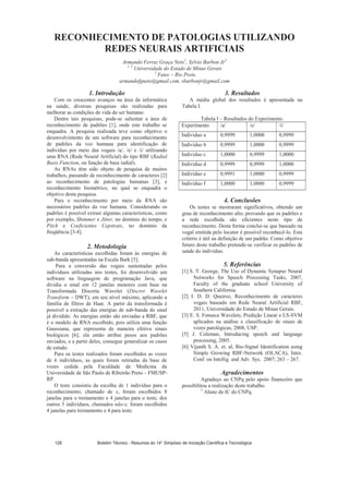 RECONHECIMENTO DE PATOLOGIAS UTILIZANDO
REDES NEURAIS ARTIFICIAIS
Armando Ferraz Graça Neto1
, Sylvio Barbon Jr2
1, 2
Universidade do Estado de Minas Gerais
2
Fatec – Rio Preto
armandofgneto@gmail.com, sbarbonjr@gmail.com
1. Introdução
Com os crescentes avanços na área da informática
na saúde, diversas pesquisas são realizadas para
melhorar as condições de vida do ser humano.
Dentre tais pesquisas, pode-se salientar a área de
reconhecimento de padrões [1], onde este trabalho se
enquadra. A pesquisa realizada teve como objetivo o
desenvolvimento de um software para reconhecimento
de padrões da voz humana para identificação de
indivíduo por meio das vogais /a/, /e/ e /i/ utilizando
uma RNA (Rede Neural Artificial) do tipo RBF (Radial
Basis Function, ou função de base radial).
As RNAs têm sido objeto de pesquisa de muitos
trabalhos, passando de reconhecimento de caracteres [2]
ao reconhecimento de patologias humanas [3], e
reconhecimento biométrico, no qual se enquadra o
objetivo desta pesquisa.
Para o reconhecimento por meio da RNA são
necessários padrões da voz humana. Considerando os
padrões é possível extrair algumas características, como
por exemplo, Shimmer e Jitter, no domínio do tempo, e
Pitch e Coeficientes Cepstrais, no domínio da
freqüência [3-4].
2. Metodologia
As características escolhidas foram às energias de
sub-banda apresentadas na Escala Bark [5].
Para a conversão das vogais sustentadas pelos
indivíduos utilizadas nos testes, foi desenvolvido um
software na linguagem de programação Java, que
dividia o sinal em 12 janelas menores com base na
Transformada Discreta Wavelet (Discret Wavelet
Transform – DWT), em seu nível máximo, aplicando a
família de filtros de Haar. A partir da transformada é
possível a extração das energias de sub-banda do sinal
já dividido. As energias então são enviadas a RBF, que
é o modelo de RNA escolhido, pois utiliza uma função
Gaussiana, que representa de maneira efetiva sinais
biológicos [6], ela então atribui pesos aos padrões
enviados, e a partir deles, consegue generalizar os casos
de estudo.
Para os testes realizados foram escolhidos as vozes
de 6 indivíduos, as quais foram retiradas da base de
vozes cedida pela Faculdade de Medicina da
Universidade de São Paulo de Ribeirão Preto – FMUSP-
RP.
O teste consistiu da escolha de 1 indivíduo para o
reconhecimento, chamado de x, foram escolhidos 8
janelas para o treinamento e 4 janelas para o teste, dos
outros 5 indivíduos, chamados não-x, foram escolhidos
4 janelas para treinamento e 4 para teste.
3. Resultados
A média global dos resultados é apresentada na
Tabela I.
Tabela I – Resultados do Experimento.
Experimento /a/ /e/ /i/
Individuo a 0,9999 1,0000 0,9999
Individuo b 0,9999 1,0000 0,9999
Individuo c 1,0000 0,9999 1,0000
Individuo d 0,9999 0,9999 1,0000
Individuo e 0,9991 1,0000 0,9999
Individuo f 1,0000 1,0000 0,9999
4. Conclusões
Os testes se mostraram significativos, obtendo um
grau de reconhecimento alto, provando que os padrões e
a rede escolhida são eficientes neste tipo de
reconhecimento. Desta forma conclui-se que baseado na
vogal emitida pelo locutor é possível reconhecê-lo. Este
critério é útil na definição de um padrão. Como objetivo
futuro deste trabalho pretende-se verificar os padrões de
saúde do indivíduo.
5. Referências
[1] S. T. George, The Use of Dynamic Synapse Neural
Networks for Speech Processing Tasks, 2007,
Faculty of the graduate school University of
Southern California.
[2] I. D. D. Queiroz, Reconhecimento de caracteres
vogais baseado em Rede Neural Artificial RBF,
2011, Universidade do Estado de Minas Gerais.
[3] E. S. Fonseca Wavelets, Predição Linear e LS-SVM
aplicados na análise e classificação de sinais de
vozes patológicas, 2008, USP.
[5] J. Coleman, Introducing speech and language
processing, 2005.
[6] Vijanth S. A. et. al, Bio-Signal Identification using
Simple Growing RBF-Network (OLACA), Inter.
Conf. on Intellig. and Adv. Sys. 2007; 263 – 267.
Agradecimentos
Agradeço ao CNPq pelo apoio financeiro que
possibilitou a realização deste trabalho.
1
Aluno de IC do CNPq.
Boletim Técnico - Resumos do 14° Simpósio de Iniciação Científica e Tecnológica128
 