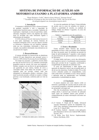 SISTEMA DE INFORMAÇÃO DE AUXÍLIO AOS
MOTORISTAS USANDO A PLATAFORMA ANDROID
Thiago Rodrigues. Coelho1
, Maurício Kenzo Ishizawa2
, Henrique Dezani3
1,2,3
Faculdade de Tecnologia de São José do Rio Preto, FATEC, São José do Rio Preto
th.rodriguesc@gmail.com, dezani@fatecriopreto.edu.br
1. Introdução
O transporte é indispensável para o desenvolvimento
de qualquer município e tem a capacidade de
proporcionar benefícios para a sociedade. Indústrias de
exportação e importação, na área da agricultura, saúde,
educação, transporte coletivo são algumas das muitas
áreas de atividade que estão fortemente ligados à
infraestrutura do transporte.
O ATIS (Advanced Traveler Information System) [1]
é uma parte importante do sistema Sistemas de
Transporte Inteligente (ITS) e tem por objetivo auxiliar
os motoristas e pedestres em sua trajetória enquanto
estão nas vias controladas, informando o fluxo, por
exemplo, mas também informando rotas alternativas em
seu percurso de viagem.
2. Desenvolvimento
O sistema abordado foi desenvolvido na plataforma
Android [2] para dispositivos que possuam acesso à
Internet e GPS (Global Positioning System) habilitados.
Em tempo de execução, o aplicativo enviará dados
por meio de um Web Service [3], contendo a localização
geográfica atual do veículo, tais como sua longitude e
latitude, somadas com um desvio de aproximadamente
um quarteirão de cem metros, horário de envio e
velocidade média. Estes dados são enviados a cada 5
segundos para um servidor central, onde este
manipulará as informações obtidas e retornará o fluxo
atual na presente posição, exibindo ao usuário o tráfego
próximo a sua localização, conforme pode ser visto na
Figura 1.
Figura 1 – Exibição dos dados para o motorista.
As cores dos quadrantes da Figura 1 foram definidas
de acordo com as cores do semáforo de trânsito e
indicam a quantidade de veículos, ou condição do
tráfego, obtidas nos últimos 5 segundos. As cores são
definidas na Tabela I.
Tabela I – Legenda de cores dos quadrantes.
Cor Fluxo automotivo
Vermelha De 1 a 5
Amarela De 6 a 10
Verde De 11 a 15
3. Testes e Resultados
Foram inseridos dados fictícios das posições,
quantidades do fluxo e data com horário. Para obtenção
do fluxo da posição atual, foi definido um período de
tempo de aproximadamente 5 segundos e uma margem
de posicionamento de aproximadamente um quarteirão
de 100 metros.
O tempo médio total para o envio das informações
pelo dispositivo móvel e o recebimento e processamento
destas pelo servidor foi de 5 segundos, confirmando a
exequibilidade da aplicação em ambientes reais.
O custo em infraestrutura é dado apenas pela
aquisição do dispositivo móvel, que em grande parte, já
são de uso dos motoristas. O plano de dados 3G ou rede
wireless utilizados podem ser compartilhados, como
estão sendo feitos em trabalhos na área. Dessa maneira,
a aplicação pode ser popularizada com facilidade,
aumentando a confiabilidade dos dados.
4. Conclusões
O projeto proposto tem como objetivo exibir ao
motorista a quantidade de veículos atual de acordo com
a sua posição geográfica, utilizando quadrantes ao redor
de sua posição, em tempo real.
Pelo fato da plataforma Android ser gratuita e de
código aberto, é possível que extensões da aplicação
sejam feitas em trabalhos futuros para permitir o
compartilhamento de outras informações relevantes aos
motoristas.
5. Referências
[1] P. Kumar, V. Singh and D. Reddy, Advanced
Traveler Information System for Hyderabad City,
IEEE Trans. Intelligent Transportation Systems, vol.
6, pp. 26–37, March 2005.
[2] R. Lecheta, Android – Aprenda a criar aplicações
para dispositivos móveis com Android SDK, Editora
Novatec, 2011.
[3] M. Kalin, Java Web Service: Implementando.
Editora Alta Books, 2010.
Boletim Técnico - Resumos do 14° Simpósio de Iniciação Científica e Tecnológica 133
 
